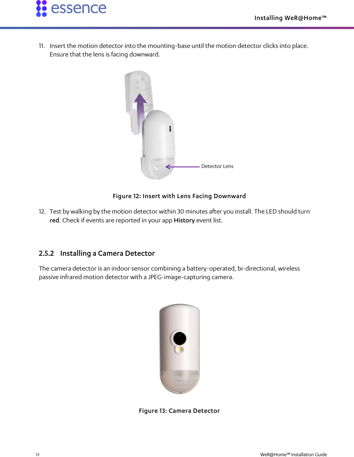 Installing WeR@Home™  14    WeR@Home™ Installation Guide  11. Insert the motion detector into the mounting-base until the motion detector clicks into place. Ensure that the lens is facing downward.  Figure 12: Insert with Lens Facing Downward 12. Test by walking by the motion detector within 30 minutes after you install. The LED should turn red. Check if events are reported in your app History event list. 2.5.2 Installing a Camera Detector The camera detector is an indoor sensor combining a battery-operated, bi-directional, wireless passive infrared motion detector with a JPEG-image-capturing camera.  Figure 13: Camera Detector Detector Lens 