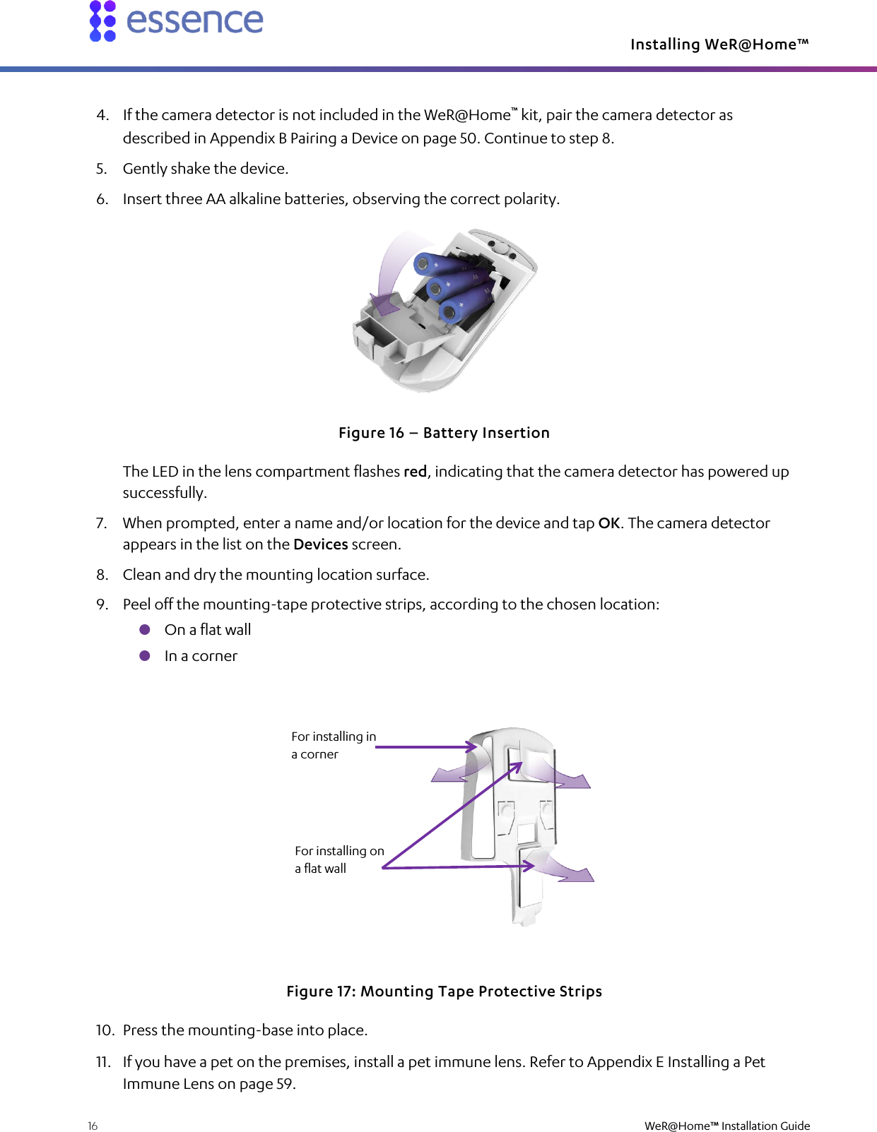 Installing WeR@Home™  16    WeR@Home™ Installation Guide  4. If the camera detector is not included in the WeR@Home™ kit, pair the camera detector as described in Appendix B Pairing a Device on page 50. Continue to step 8. 5. Gently shake the device. 6. Insert three AA alkaline batteries, observing the correct polarity.  Figure 16 – Battery Insertion The LED in the lens compartment flashes red, indicating that the camera detector has powered up successfully. 7. When prompted, enter a name and/or location for the device and tap OK. The camera detector appears in the list on the Devices screen. 8. Clean and dry the mounting location surface. 9. Peel off the mounting-tape protective strips, according to the chosen location:  On a flat wall  In a corner  Figure 17: Mounting Tape Protective Strips 10. Press the mounting-base into place. 11. If you have a pet on the premises, install a pet immune lens. Refer to Appendix E Installing a Pet Immune Lens on page 59. For installing in a corner For installing on a flat wall 