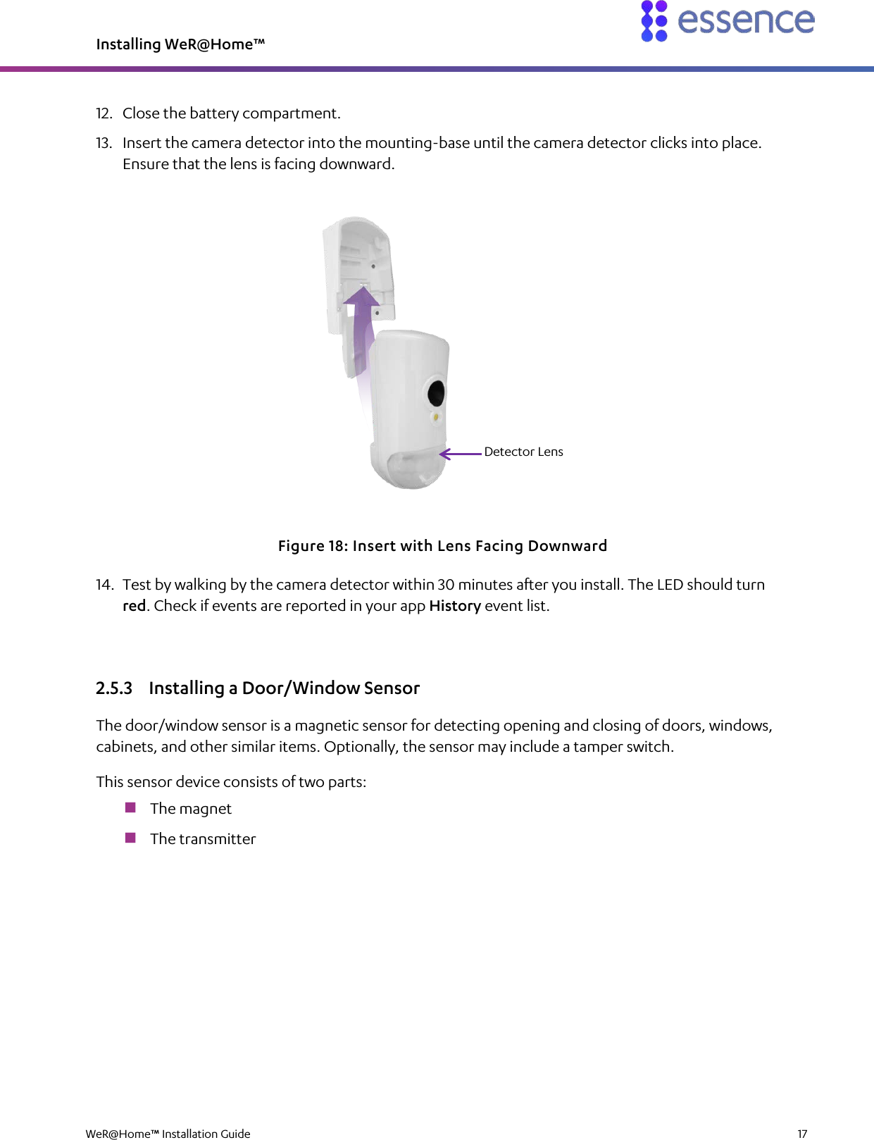 Installing WeR@Home™  WeR@Home™ Installation Guide    17  12. Close the battery compartment. 13. Insert the camera detector into the mounting-base until the camera detector clicks into place. Ensure that the lens is facing downward.  Figure 18: Insert with Lens Facing Downward 14. Test by walking by the camera detector within 30 minutes after you install. The LED should turn red. Check if events are reported in your app History event list. 2.5.3 Installing a Door/Window Sensor The door/window sensor is a magnetic sensor for detecting opening and closing of doors, windows, cabinets, and other similar items. Optionally, the sensor may include a tamper switch. This sensor device consists of two parts:  The magnet  The transmitter Detector Lens 