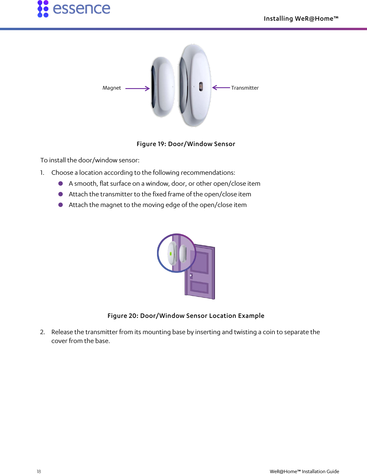 Installing WeR@Home™  18    WeR@Home™ Installation Guide   Figure 19: Door/Window Sensor To install the door/window sensor: 1. Choose a location according to the following recommendations:  A smooth, flat surface on a window, door, or other open/close item  Attach the transmitter to the fixed frame of the open/close item  Attach the magnet to the moving edge of the open/close item  Figure 20: Door/Window Sensor Location Example 2. Release the transmitter from its mounting base by inserting and twisting a coin to separate the cover from the base. Transmitter Magnet 