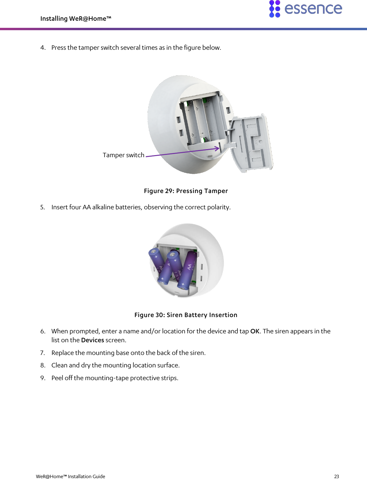 Installing WeR@Home™  WeR@Home™ Installation Guide    23  4. Press the tamper switch several times as in the figure below.  Figure 29: Pressing Tamper 5. Insert four AA alkaline batteries, observing the correct polarity.  Figure 30: Siren Battery Insertion 6. When prompted, enter a name and/or location for the device and tap OK. The siren appears in the list on the Devices screen. 7. Replace the mounting base onto the back of the siren. 8. Clean and dry the mounting location surface. 9. Peel off the mounting-tape protective strips. Tamper switch 