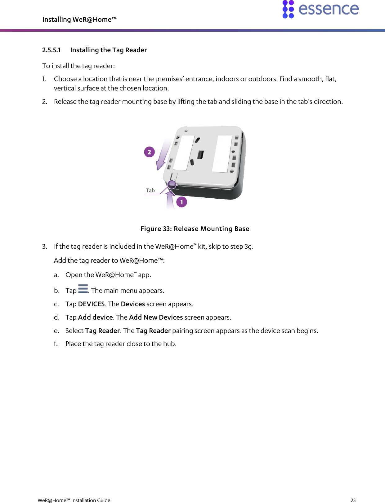 Installing WeR@Home™  WeR@Home™ Installation Guide    25  2.5.5.1 Installing the Tag Reader To install the tag reader: 1. Choose a location that is near the premises’ entrance, indoors or outdoors. Find a smooth, flat, vertical surface at the chosen location. 2. Release the tag reader mounting base by lifting the tab and sliding the base in the tab’s direction.  Figure 33: Release Mounting Base 3. If the tag reader is included in the WeR@Home™ kit, skip to step 3g. Add the tag reader to WeR@Home™: a. Open the WeR@Home™ app. b. Tap  . The main menu appears. c. Tap DEVICES. The Devices screen appears. d. Tap Add device. The Add New Devices screen appears. e. Select Tag Reader. The Tag Reader pairing screen appears as the device scan begins. f. Place the tag reader close to the hub. 