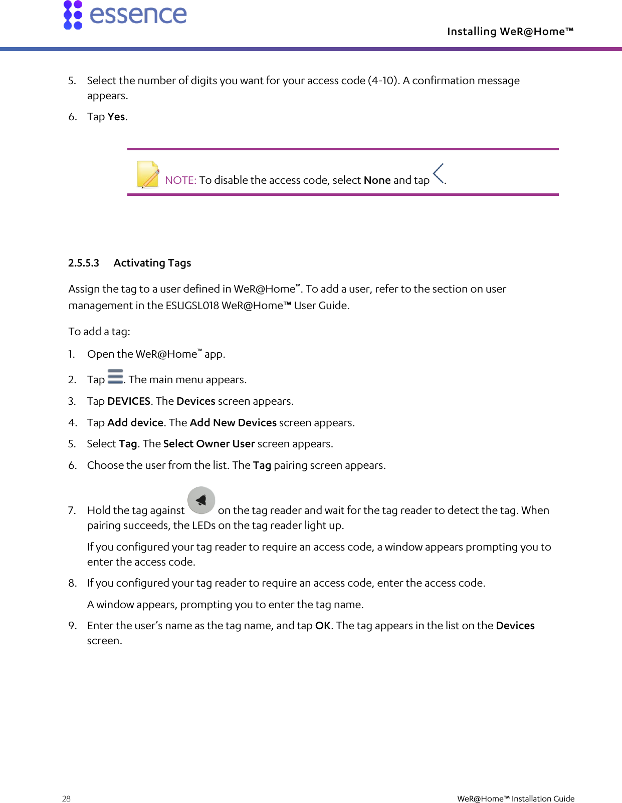 Installing WeR@Home™  28    WeR@Home™ Installation Guide  5. Select the number of digits you want for your access code (4-10). A confirmation message appears. 6. Tap Yes.    NOTE: To disable the access code, select None and tap  .   2.5.5.3 Activating Tags Assign the tag to a user defined in WeR@Home™. To add a user, refer to the section on user management in the ESUGSL018 WeR@Home™ User Guide. To add a tag: 1. Open the WeR@Home™ app. 2. Tap  . The main menu appears. 3. Tap DEVICES. The Devices screen appears. 4. Tap Add device. The Add New Devices screen appears.  5. Select Tag. The Select Owner User screen appears. 6. Choose the user from the list. The Tag pairing screen appears. 7. Hold the tag against   on the tag reader and wait for the tag reader to detect the tag. When pairing succeeds, the LEDs on the tag reader light up. If you configured your tag reader to require an access code, a window appears prompting you to enter the access code. 8. If you configured your tag reader to require an access code, enter the access code. A window appears, prompting you to enter the tag name. 9. Enter the user’s name as the tag name, and tap OK. The tag appears in the list on the Devices screen. 