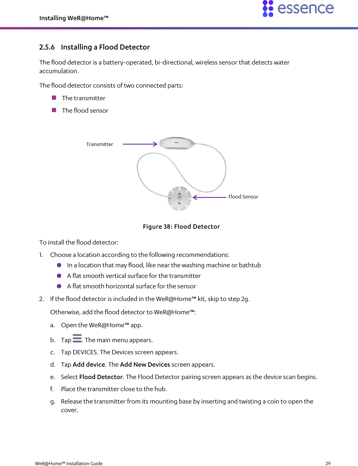 Installing WeR@Home™  WeR@Home™ Installation Guide    29  2.5.6 Installing a Flood Detector The flood detector is a battery-operated, bi-directional, wireless sensor that detects water accumulation. The flood detector consists of two connected parts:  The transmitter  The flood sensor  Figure 38: Flood Detector To install the flood detector: 1. Choose a location according to the following recommendations:  In a location that may flood, like near the washing machine or bathtub  A flat smooth vertical surface for the transmitter  A flat smooth horizontal surface for the sensor 2. If the flood detector is included in the WeR@Home™ kit, skip to step 2g. Otherwise, add the flood detector to WeR@Home™: a. Open the WeR@Home™ app. b. Tap  . The main menu appears. c. Tap DEVICES. The Devices screen appears. d. Tap Add device. The Add New Devices screen appears. e. Select Flood Detector. The Flood Detector pairing screen appears as the device scan begins. f. Place the transmitter close to the hub. g. Release the transmitter from its mounting base by inserting and twisting a coin to open the cover. Transmitter Flood Sensor 