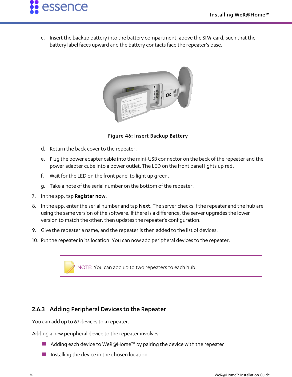 Installing WeR@Home™  36    WeR@Home™ Installation Guide  c. Insert the backup battery into the battery compartment, above the SIM-card, such that the battery label faces upward and the battery contacts face the repeater’s base.  Figure 46: Insert Backup Battery d. Return the back cover to the repeater. e. Plug the power adapter cable into the mini-USB connector on the back of the repeater and the power adapter cube into a power outlet. The LED on the front panel lights up red. f. Wait for the LED on the front panel to light up green. g. Take a note of the serial number on the bottom of the repeater. 7. In the app, tap Register now. 8. In the app, enter the serial number and tap Next. The server checks if the repeater and the hub are using the same version of the software. If there is a difference, the server upgrades the lower version to match the other, then updates the repeater&apos;s configuration. 9. Give the repeater a name, and the repeater is then added to the list of devices. 10. Put the repeater in its location. You can now add peripheral devices to the repeater.    NOTE: You can add up to two repeaters to each hub.   2.6.3 Adding Peripheral Devices to the Repeater You can add up to 63 devices to a repeater. Adding a new peripheral device to the repeater involves:  Adding each device to WeR@Home™ by pairing the device with the repeater  Installing the device in the chosen location 
