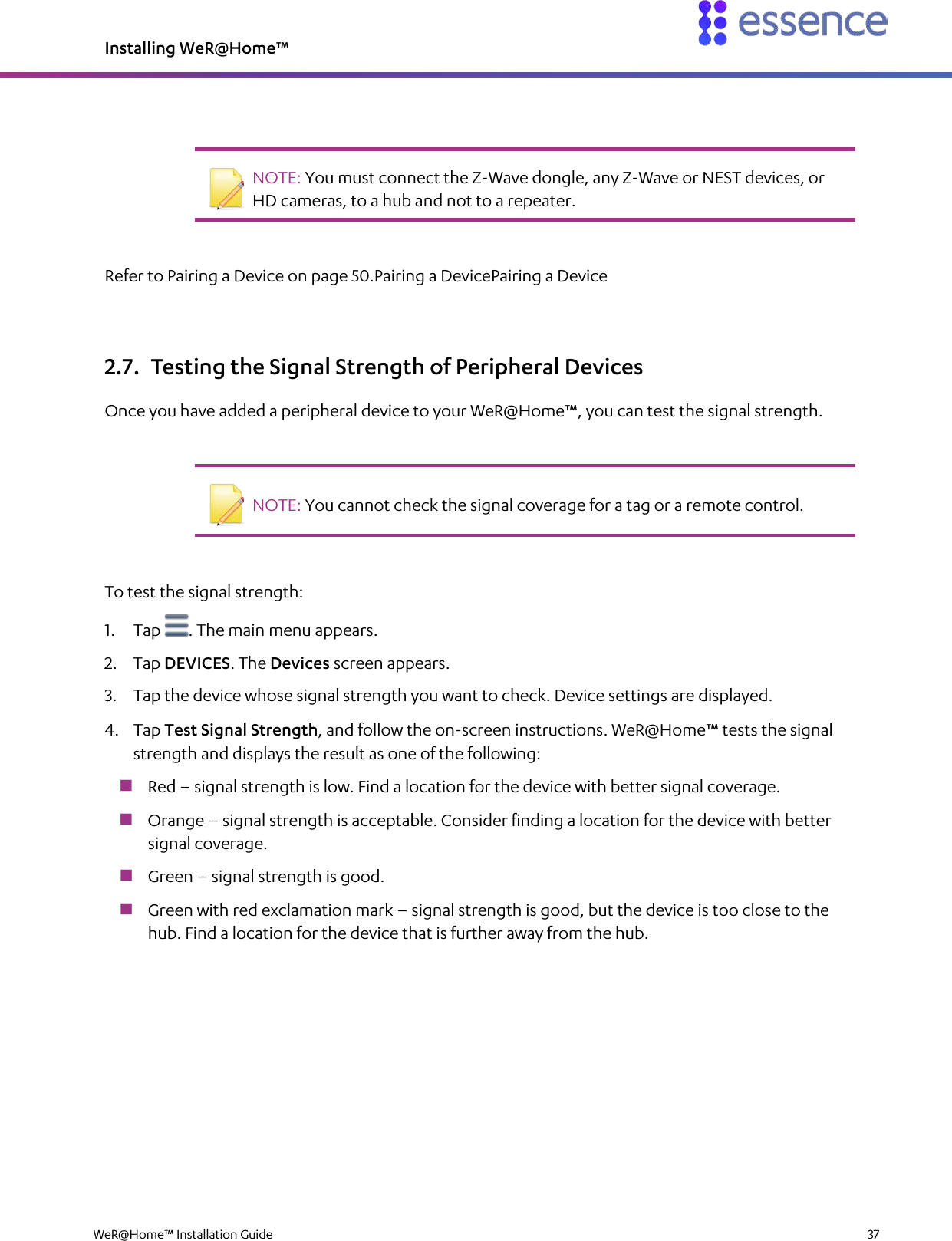 Installing WeR@Home™  WeR@Home™ Installation Guide    37     NOTE: You must connect the Z-Wave dongle, any Z-Wave or NEST devices, or HD cameras, to a hub and not to a repeater.   Refer to Pairing a Device on page 50.Pairing a DevicePairing a Device 2.7. Testing the Signal Strength of Peripheral Devices Once you have added a peripheral device to your WeR@Home™, you can test the signal strength.    NOTE: You cannot check the signal coverage for a tag or a remote control.   To test the signal strength: 1. Tap  . The main menu appears. 2. Tap DEVICES. The Devices screen appears. 3. Tap the device whose signal strength you want to check. Device settings are displayed. 4. Tap Test Signal Strength, and follow the on-screen instructions. WeR@Home™ tests the signal strength and displays the result as one of the following:  Red – signal strength is low. Find a location for the device with better signal coverage.  Orange – signal strength is acceptable. Consider finding a location for the device with better signal coverage.  Green – signal strength is good.  Green with red exclamation mark – signal strength is good, but the device is too close to the hub. Find a location for the device that is further away from the hub. 