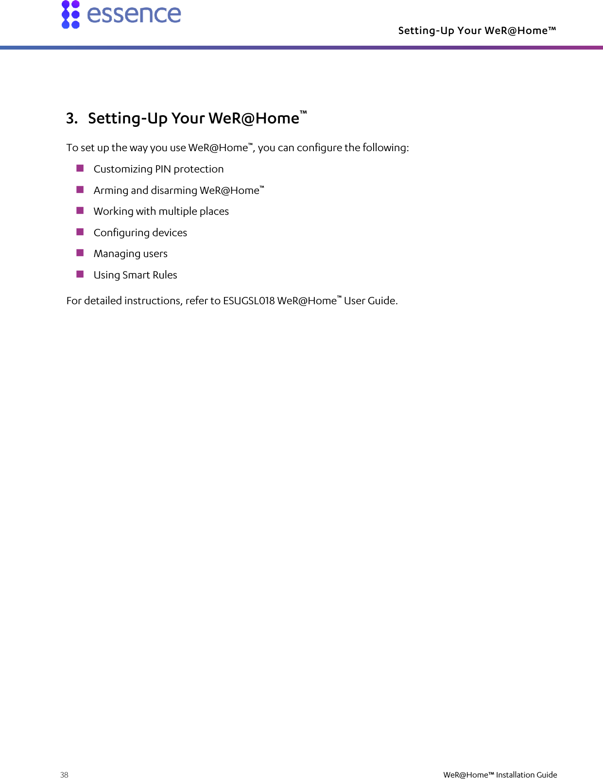 Setting-Up Your WeR@Home™  38    WeR@Home™ Installation Guide  3. Setting-Up Your WeR@Home™ To set up the way you use WeR@Home™, you can configure the following:  Customizing PIN protection  Arming and disarming WeR@Home™  Working with multiple places  Configuring devices  Managing users  Using Smart Rules For detailed instructions, refer to ESUGSL018 WeR@Home™ User Guide.   