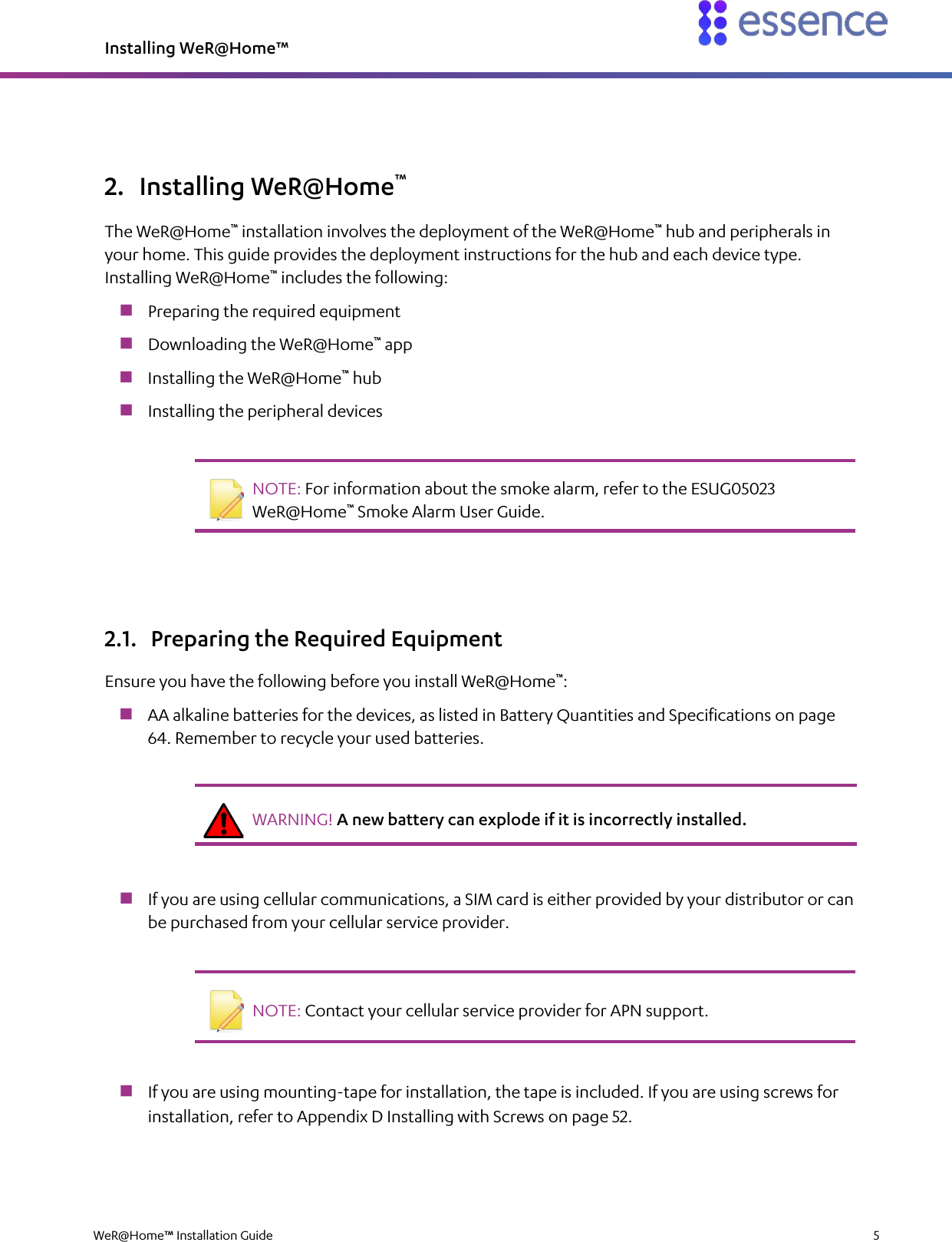 Installing WeR@Home™  WeR@Home™ Installation Guide    5  2. Installing WeR@Home™ The WeR@Home™ installation involves the deployment of the WeR@Home™ hub and peripherals in your home. This guide provides the deployment instructions for the hub and each device type. Installing WeR@Home™ includes the following:  Preparing the required equipment  Downloading the WeR@Home™ app  Installing the WeR@Home™ hub  Installing the peripheral devices    NOTE: For information about the smoke alarm, refer to the ESUG05023 WeR@Home™ Smoke Alarm User Guide.   2.1. Preparing the Required Equipment Ensure you have the following before you install WeR@Home™:  AA alkaline batteries for the devices, as listed in Battery Quantities and Specifications on page 64. Remember to recycle your used batteries.    WARNING! A new battery can explode if it is incorrectly installed.    If you are using cellular communications, a SIM card is either provided by your distributor or can be purchased from your cellular service provider.    NOTE: Contact your cellular service provider for APN support.    If you are using mounting-tape for installation, the tape is included. If you are using screws for installation, refer to Appendix D Installing with Screws on page 52. 
