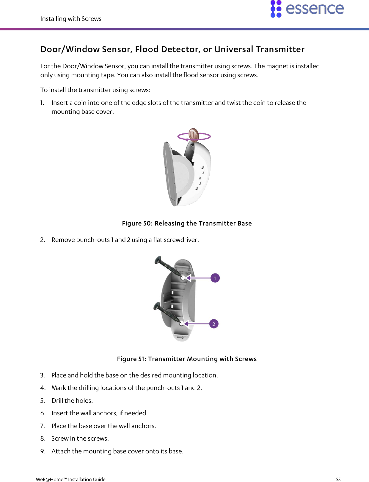 Installing with Screws  WeR@Home™ Installation Guide    55  Door/Window Sensor, Flood Detector, or Universal Transmitter For the Door/Window Sensor, you can install the transmitter using screws. The magnet is installed only using mounting tape. You can also install the flood sensor using screws. To install the transmitter using screws: 1. Insert a coin into one of the edge slots of the transmitter and twist the coin to release the mounting base cover.  Figure 50: Releasing the Transmitter Base 2. Remove punch-outs 1 and 2 using a flat screwdriver.  Figure 51: Transmitter Mounting with Screws 3. Place and hold the base on the desired mounting location. 4. Mark the drilling locations of the punch-outs 1 and 2. 5. Drill the holes. 6. Insert the wall anchors, if needed. 7. Place the base over the wall anchors. 8. Screw in the screws. 9. Attach the mounting base cover onto its base. 