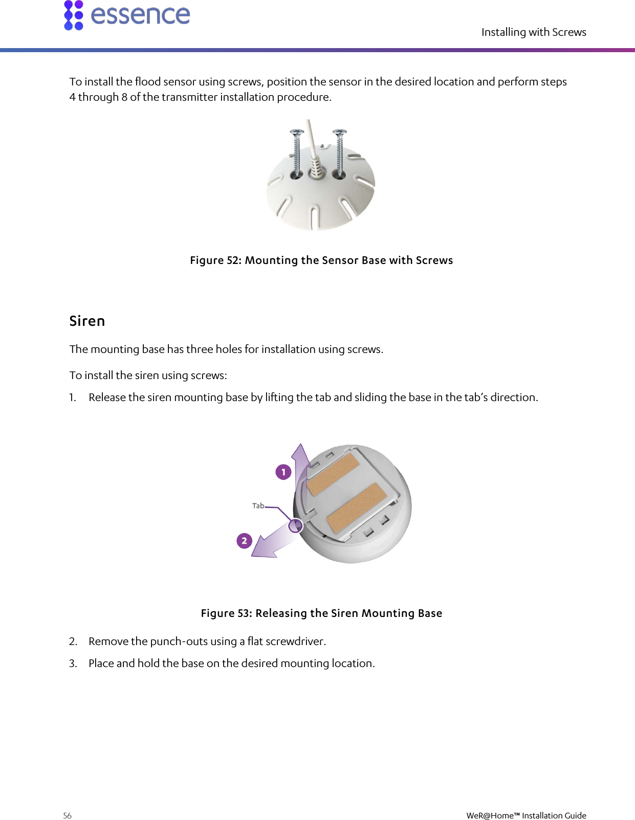 Installing with Screws  56    WeR@Home™ Installation Guide  To install the flood sensor using screws, position the sensor in the desired location and perform steps 4 through 8 of the transmitter installation procedure.  Figure 52: Mounting the Sensor Base with Screws Siren The mounting base has three holes for installation using screws. To install the siren using screws: 1. Release the siren mounting base by lifting the tab and sliding the base in the tab’s direction.  Figure 53: Releasing the Siren Mounting Base 2. Remove the punch-outs using a flat screwdriver. 3. Place and hold the base on the desired mounting location. 