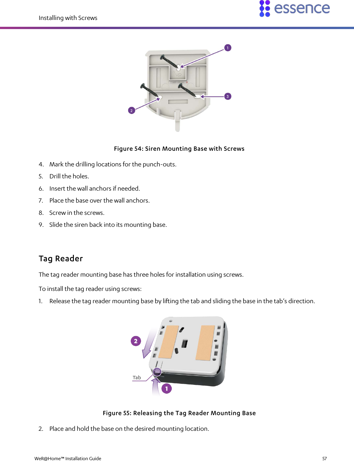 Installing with Screws  WeR@Home™ Installation Guide    57   Figure 54: Siren Mounting Base with Screws 4. Mark the drilling locations for the punch-outs. 5. Drill the holes. 6. Insert the wall anchors if needed. 7. Place the base over the wall anchors. 8. Screw in the screws. 9. Slide the siren back into its mounting base. Tag Reader The tag reader mounting base has three holes for installation using screws. To install the tag reader using screws: 1. Release the tag reader mounting base by lifting the tab and sliding the base in the tab’s direction.  Figure 55: Releasing the Tag Reader Mounting Base 2. Place and hold the base on the desired mounting location. 