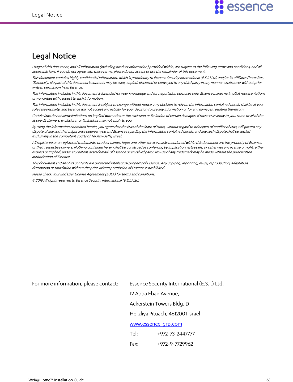 Legal Notice   WeR@Home™ Installation Guide    65  Legal Notice Usage of this document, and all information (including product information) provided within, are subject to the following terms and conditions, and all applicable laws. If you do not agree with these terms, please do not access or use the remainder of this document. This document contains highly confidential information, which is proprietary to Essence Security International (E.S.I.) Ltd. and/or its affiliates (hereafter, &quot;Essence&quot;). No part of this document&apos;s contents may be used, copied, disclosed or conveyed to any third party in any manner whatsoever without prior written permission from Essence. The information included in this document is intended for your knowledge and for negotiation purposes only. Essence makes no implicit representations or warranties with respect to such information. The information included in this document is subject to change without notice. Any decision to rely on the information contained herein shall be at your sole responsibility, and Essence will not accept any liability for your decision to use any information or for any damages resulting therefrom. Certain laws do not allow limitations on implied warranties or the exclusion or limitation of certain damages. If these laws apply to you, some or all of the above disclaimers, exclusions, or limitations may not apply to you. By using the information contained herein, you agree that the laws of the State of Israel, without regard to principles of conflict of laws, will govern any dispute of any sort that might arise between you and Essence regarding the information contained herein, and any such dispute shall be settled exclusively in the competent courts of Tel Aviv-Jaffa, Israel. All registered or unregistered trademarks, product names, logos and other service marks mentioned within this document are the property of Essence, or their respective owners. Nothing contained herein shall be construed as conferring by implication, estoppels, or otherwise any license or right, either express or implied, under any patent or trademark of Essence or any third party. No use of any trademark may be made without the prior written authorization of Essence. This document and all of its contents are protected intellectual property of Essence. Any copying, reprinting, reuse, reproduction, adaptation, distribution or translation without the prior written permission of Essence is prohibited. Please check your End User License Agreement (EULA) for terms and conditions. © 2018 All rights reserved to Essence Security International (E.S.I.) Ltd.         For more information, please contact:  Essence Security International (E.S.I.) Ltd. 12 Abba Eban Avenue, Ackerstein Towers Bldg. D Herzliya Pituach, 4612001 Israel www.essence-grp.com Tel:    +972-73-2447777 Fax:    +972-9-7729962  