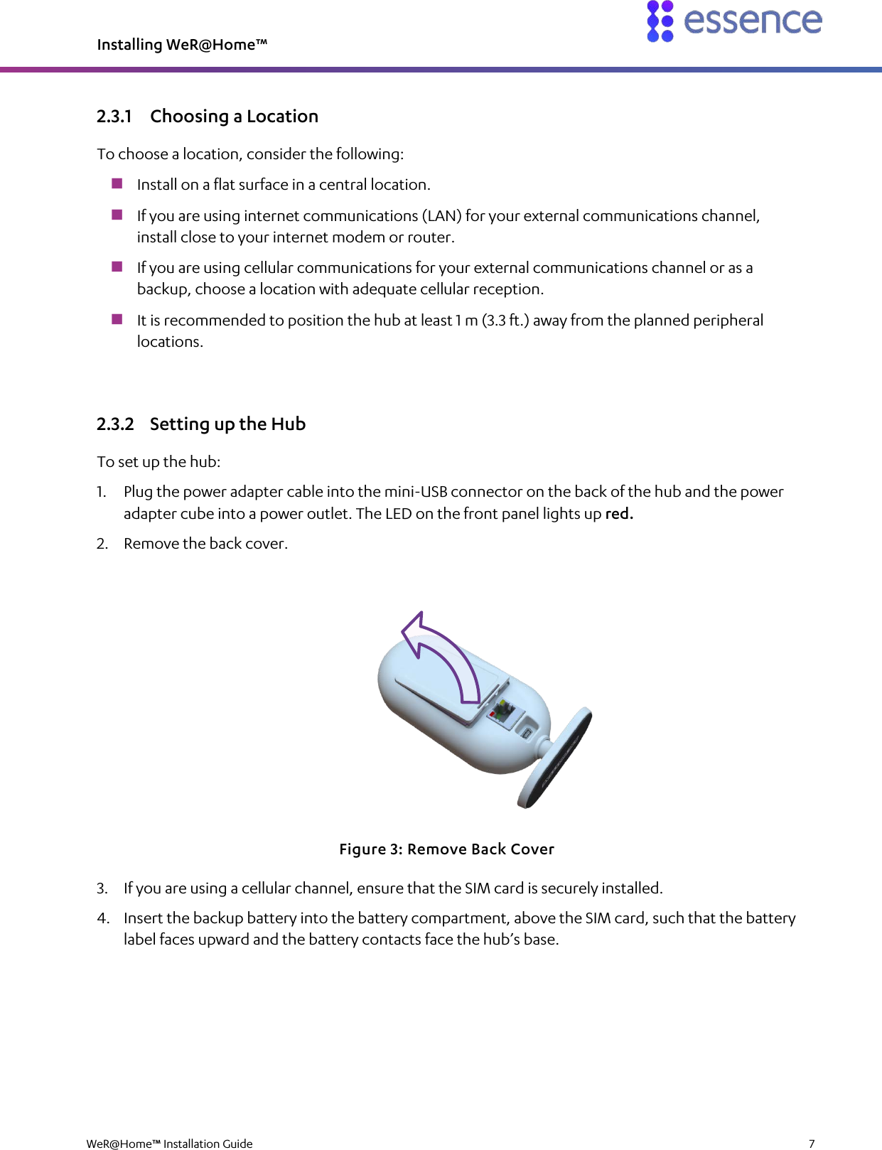 Installing WeR@Home™  WeR@Home™ Installation Guide    7  2.3.1 Choosing a Location To choose a location, consider the following:  Install on a flat surface in a central location.  If you are using internet communications (LAN) for your external communications channel, install close to your internet modem or router.  If you are using cellular communications for your external communications channel or as a backup, choose a location with adequate cellular reception.  It is recommended to position the hub at least 1 m (3.3 ft.) away from the planned peripheral locations. 2.3.2 Setting up the Hub To set up the hub: 1. Plug the power adapter cable into the mini-USB connector on the back of the hub and the power adapter cube into a power outlet. The LED on the front panel lights up red. 2. Remove the back cover.  Figure 3: Remove Back Cover 3. If you are using a cellular channel, ensure that the SIM card is securely installed. 4. Insert the backup battery into the battery compartment, above the SIM card, such that the battery label faces upward and the battery contacts face the hub’s base. 