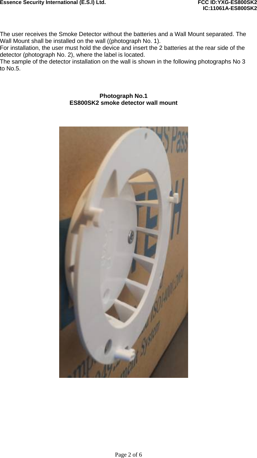 Essence Security International (E.S.I) Ltd.    FCC ID:YXG-ES800SK2      IC:11061A-ES800SK2     Page 2 of 6  The user receives the Smoke Detector without the batteries and a Wall Mount separated. The Wall Mount shall be installed on the wall ((photograph No. 1). For installation, the user must hold the device and insert the 2 batteries at the rear side of the detector (photograph No. 2), where the label is located. The sample of the detector installation on the wall is shown in the following photographs No 3 to No.5.    Photograph No.1 ES800SK2 smoke detector wall mount      