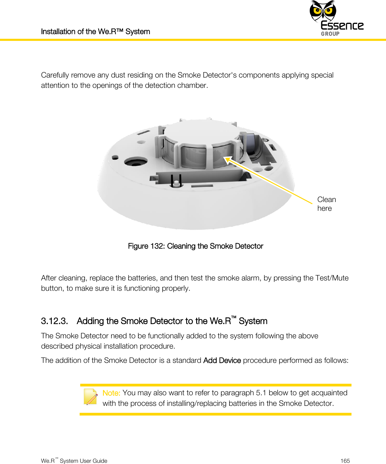 Installation of the We.R™ System    We.R™ System User Guide  165   Carefully remove any dust residing on the Smoke Detector&apos;s components applying special attention to the openings of the detection chamber.   Figure 132: Cleaning the Smoke Detector  After cleaning, replace the batteries, and then test the smoke alarm, by pressing the Test/Mute button, to make sure it is functioning properly.  3.12.3. Adding the Smoke Detector to the We.R™ System The Smoke Detector need to be functionally added to the system following the above described physical installation procedure. The addition of the Smoke Detector is a standard Add Device procedure performed as follows:   Note: You may also want to refer to paragraph 5.1 below to get acquainted with the process of installing/replacing batteries in the Smoke Detector.   Clean here 