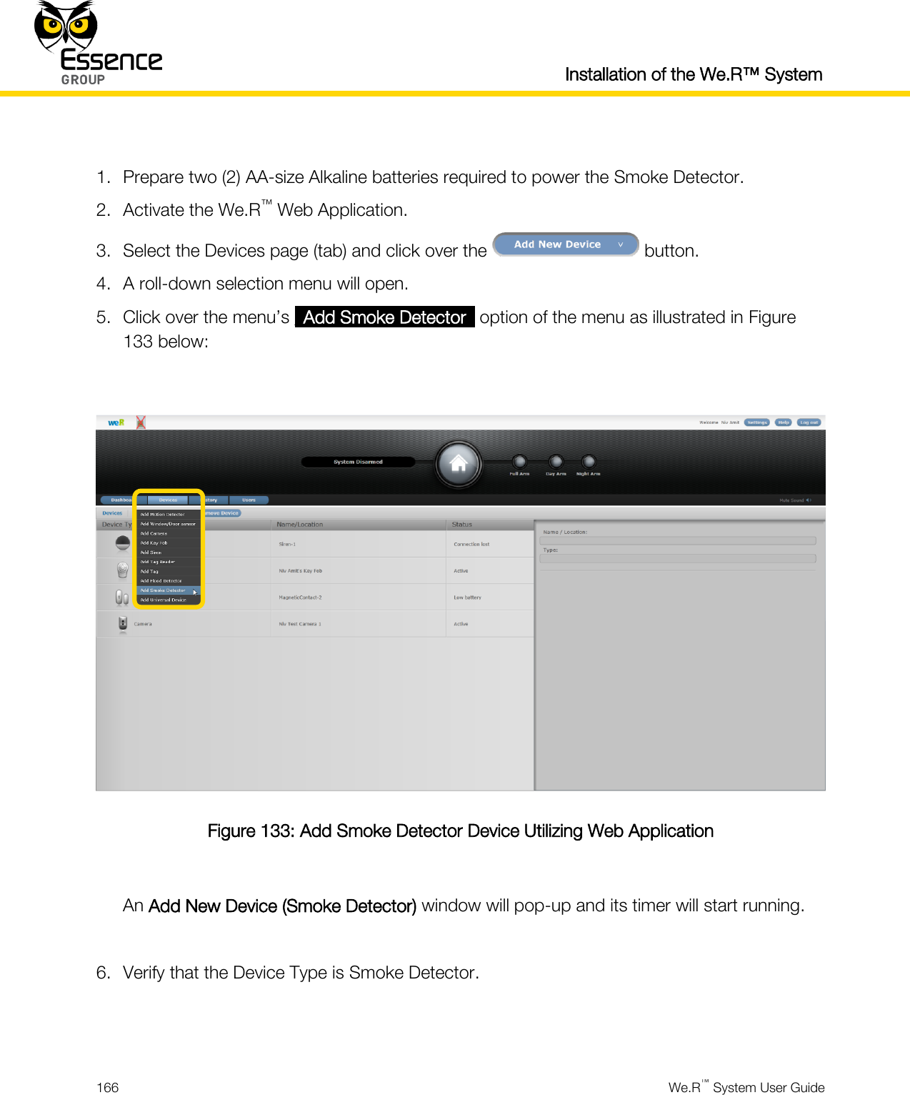  Installation of the We.R™ System  166  We.R™ System User Guide   1. Prepare two (2) AA-size Alkaline batteries required to power the Smoke Detector. 2. Activate the We.R™ Web Application. 3. Select the Devices page (tab) and click over the   button. 4. A roll-down selection menu will open. 5. Click over the menu’s _Add Smoke Detector_ option of the menu as illustrated in Figure 133 below:   Figure 133: Add Smoke Detector Device Utilizing Web Application  An Add New Device (Smoke Detector) window will pop-up and its timer will start running.  6. Verify that the Device Type is Smoke Detector.   