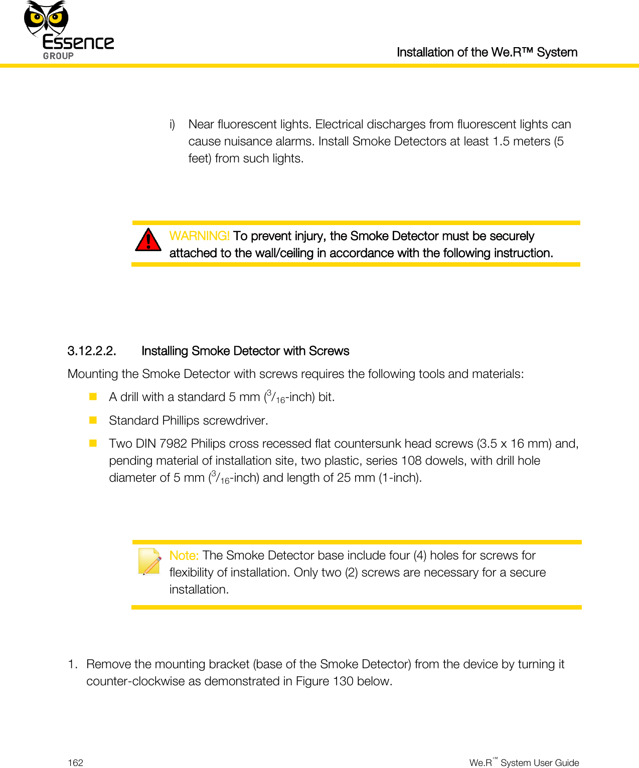  Installation of the We.R™ System  162  We.R™ System User Guide   i) Near fluorescent lights. Electrical discharges from fluorescent lights can cause nuisance alarms. Install Smoke Detectors at least 1.5 meters (5 feet) from such lights.    WARNING! To prevent injury, the Smoke Detector must be securely attached to the wall/ceiling in accordance with the following instruction.    3.12.2.2. Installing Smoke Detector with Screws Mounting the Smoke Detector with screws requires the following tools and materials:  A drill with a standard 5 mm (3/16-inch) bit.  Standard Phillips screwdriver.  Two DIN 7982 Philips cross recessed flat countersunk head screws (3.5 x 16 mm) and, pending material of installation site, two plastic, series 108 dowels, with drill hole diameter of 5 mm (3/16-inch) and length of 25 mm (1-inch).    Note: The Smoke Detector base include four (4) holes for screws for flexibility of installation. Only two (2) screws are necessary for a secure installation.   1. Remove the mounting bracket (base of the Smoke Detector) from the device by turning it counter-clockwise as demonstrated in Figure 130 below.   