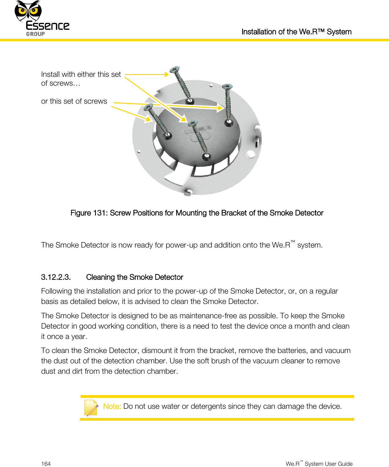  Installation of the We.R™ System  164  We.R™ System User Guide    Figure 131: Screw Positions for Mounting the Bracket of the Smoke Detector  The Smoke Detector is now ready for power-up and addition onto the We.R™ system.  3.12.2.3. Cleaning the Smoke Detector Following the installation and prior to the power-up of the Smoke Detector, or, on a regular basis as detailed below, it is advised to clean the Smoke Detector. The Smoke Detector is designed to be as maintenance-free as possible. To keep the Smoke Detector in good working condition, there is a need to test the device once a month and clean it once a year. To clean the Smoke Detector, dismount it from the bracket, remove the batteries, and vacuum the dust out of the detection chamber. Use the soft brush of the vacuum cleaner to remove dust and dirt from the detection chamber.   Note: Do not use water or detergents since they can damage the device.   Install with either this set of screws…  or this set of screws 