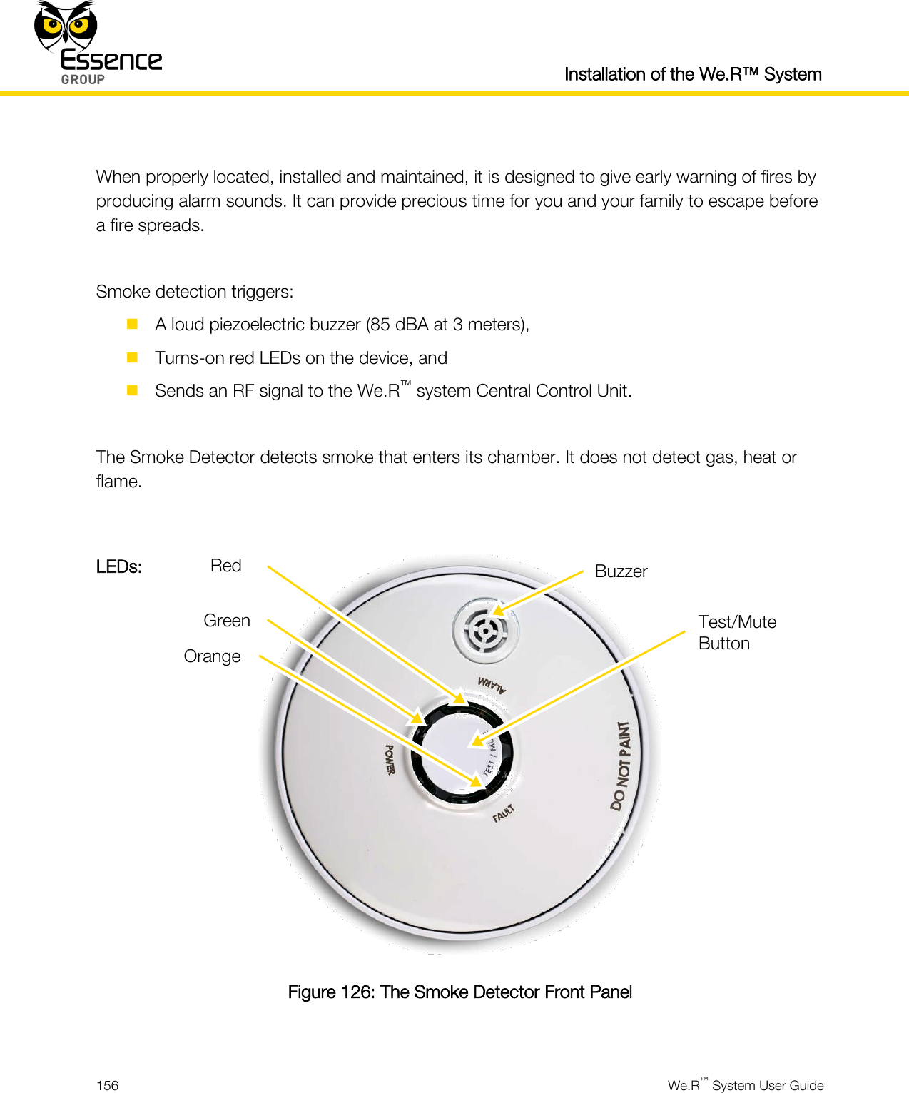   Installation of the We.R™ System  156  We.R™ System User Guide   When properly located, installed and maintained, it is designed to give early warning of fires by producing alarm sounds. It can provide precious time for you and your family to escape before a fire spreads.  Smoke detection triggers:  A loud piezoelectric buzzer (85 dBA at 3 meters),  Turns-on red LEDs on the device, and  Sends an RF signal to the We.R™ system Central Control Unit.  The Smoke Detector detects smoke that enters its chamber. It does not detect gas, heat or flame.   Figure 126: The Smoke Detector Front Panel  Buzzer LEDs: Orange Green Red Test/Mute Button 