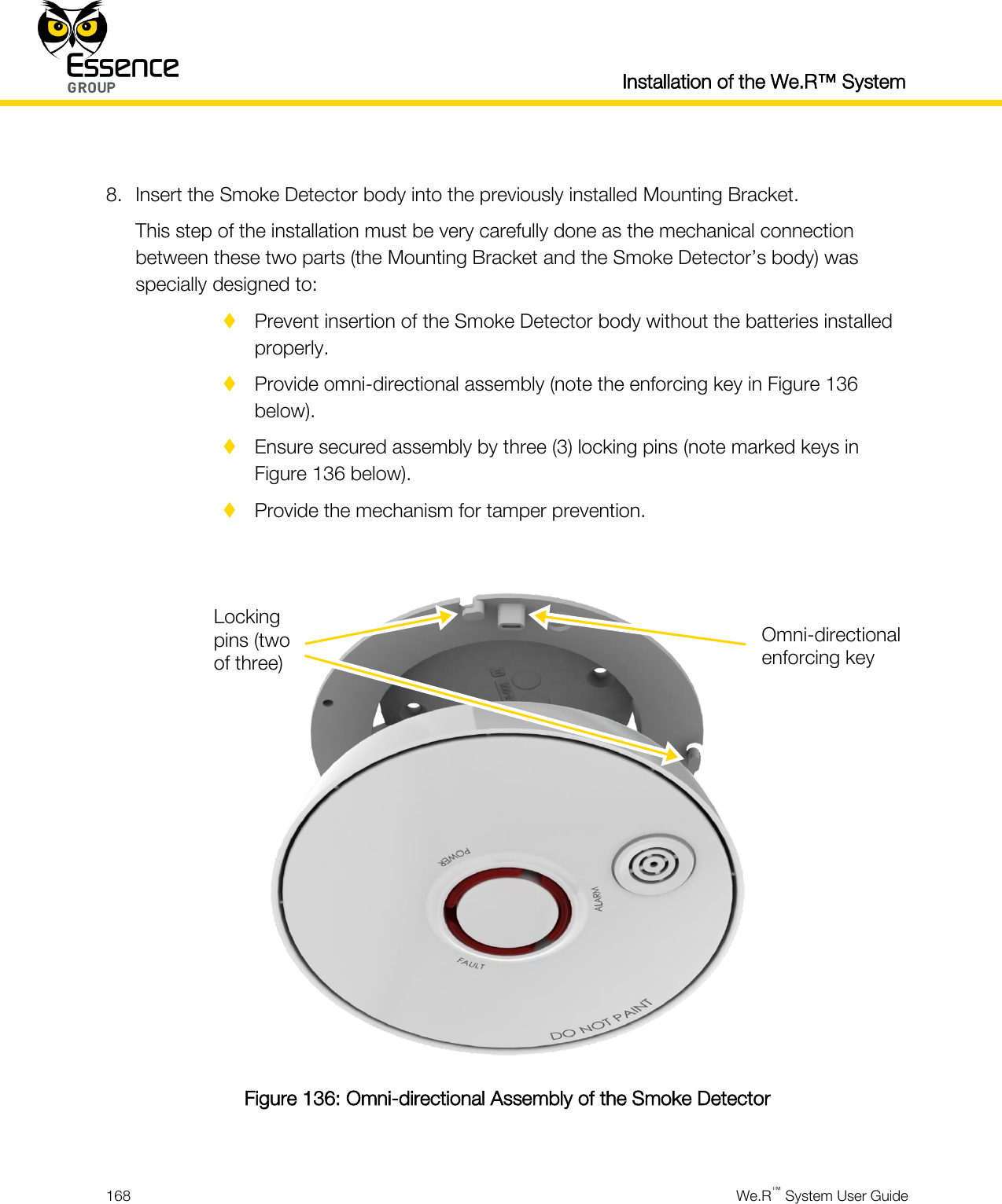  Installation of the We.R™ System  168  We.R™ System User Guide   8. Insert the Smoke Detector body into the previously installed Mounting Bracket. This step of the installation must be very carefully done as the mechanical connection between these two parts (the Mounting Bracket and the Smoke Detector’s body) was specially designed to:  Prevent insertion of the Smoke Detector body without the batteries installed properly.  Provide omni-directional assembly (note the enforcing key in Figure 136 below).  Ensure secured assembly by three (3) locking pins (note marked keys in Figure 136 below).  Provide the mechanism for tamper prevention.   Figure 136: Omni-directional Assembly of the Smoke Detector  Omni-directional enforcing key Locking pins (two of three) 