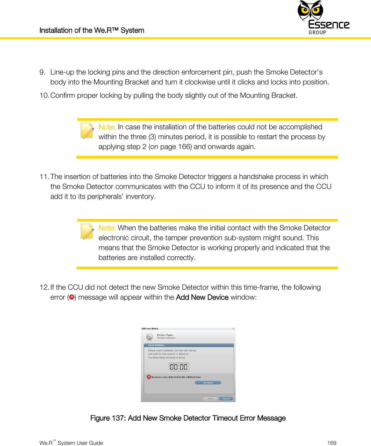 Installation of the We.R™ System    We.R™ System User Guide  169   9. Line-up the locking pins and the direction enforcement pin, push the Smoke Detector’s body into the Mounting Bracket and turn it clockwise until it clicks and locks into position. 10. Confirm proper locking by pulling the body slightly out of the Mounting Bracket.   Note: In case the installation of the batteries could not be accomplished within the three (3) minutes period, it is possible to restart the process by applying step 2 (on page 166) and onwards again.  11. The insertion of batteries into the Smoke Detector triggers a handshake process in which the Smoke Detector communicates with the CCU to inform it of its presence and the CCU add it to its peripherals’ inventory.   Note: When the batteries make the initial contact with the Smoke Detector electronic circuit, the tamper prevention sub-system might sound. This means that the Smoke Detector is working properly and indicated that the batteries are installed correctly.  12. If the CCU did not detect the new Smoke Detector within this time-frame, the following error ( ) message will appear within the Add New Device window:   Figure 137: Add New Smoke Detector Timeout Error Message 