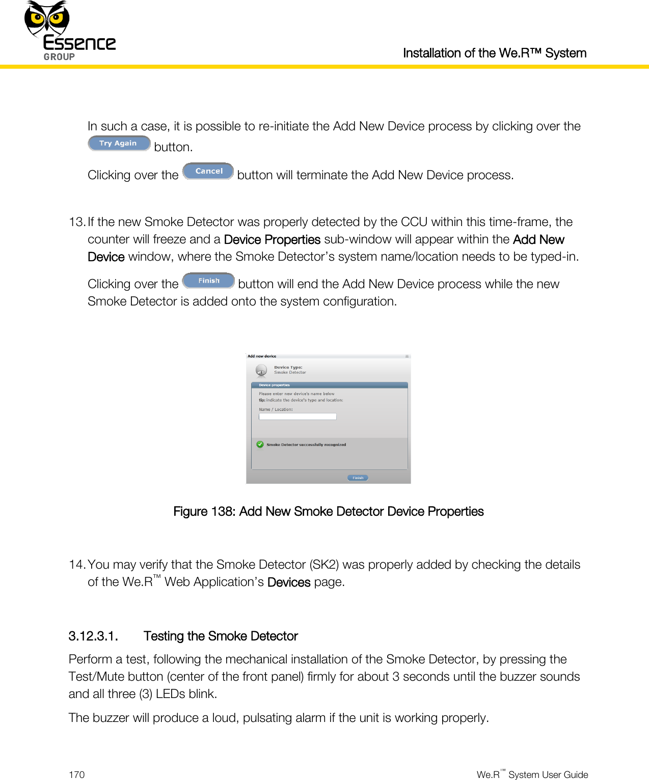  Installation of the We.R™ System  170  We.R™ System User Guide   In such a case, it is possible to re-initiate the Add New Device process by clicking over the  button. Clicking over the   button will terminate the Add New Device process.  13. If the new Smoke Detector was properly detected by the CCU within this time-frame, the counter will freeze and a Device Properties sub-window will appear within the Add New Device window, where the Smoke Detector’s system name/location needs to be typed-in. Clicking over the   button will end the Add New Device process while the new Smoke Detector is added onto the system configuration.   Figure 138: Add New Smoke Detector Device Properties  14. You may verify that the Smoke Detector (SK2) was properly added by checking the details of the We.R™ Web Application’s Devices page.  3.12.3.1. Testing the Smoke Detector Perform a test, following the mechanical installation of the Smoke Detector, by pressing the Test/Mute button (center of the front panel) firmly for about 3 seconds until the buzzer sounds and all three (3) LEDs blink. The buzzer will produce a loud, pulsating alarm if the unit is working properly.  