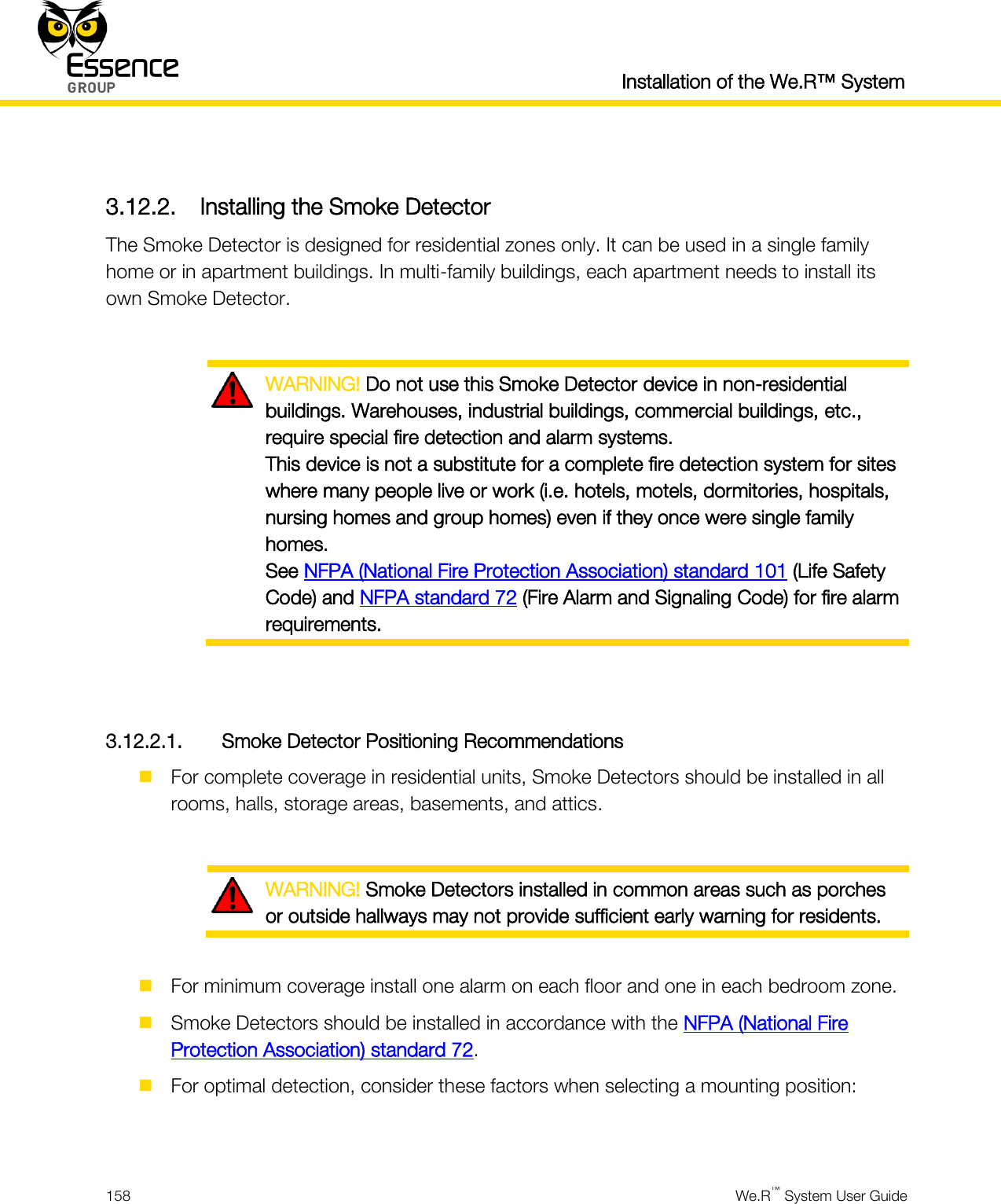  Installation of the We.R™ System  158  We.R™ System User Guide   3.12.2. Installing the Smoke Detector The Smoke Detector is designed for residential zones only. It can be used in a single family home or in apartment buildings. In multi-family buildings, each apartment needs to install its own Smoke Detector.   WARNING! Do not use this Smoke Detector device in non-residential buildings. Warehouses, industrial buildings, commercial buildings, etc., require special fire detection and alarm systems. This device is not a substitute for a complete fire detection system for sites where many people live or work (i.e. hotels, motels, dormitories, hospitals, nursing homes and group homes) even if they once were single family homes. See NFPA (National Fire Protection Association) standard 101 (Life Safety Code) and NFPA standard 72 (Fire Alarm and Signaling Code) for fire alarm requirements.   3.12.2.1. Smoke Detector Positioning Recommendations  For complete coverage in residential units, Smoke Detectors should be installed in all rooms, halls, storage areas, basements, and attics.   WARNING! Smoke Detectors installed in common areas such as porches or outside hallways may not provide sufficient early warning for residents.   For minimum coverage install one alarm on each floor and one in each bedroom zone.  Smoke Detectors should be installed in accordance with the NFPA (National Fire Protection Association) standard 72.  For optimal detection, consider these factors when selecting a mounting position:  