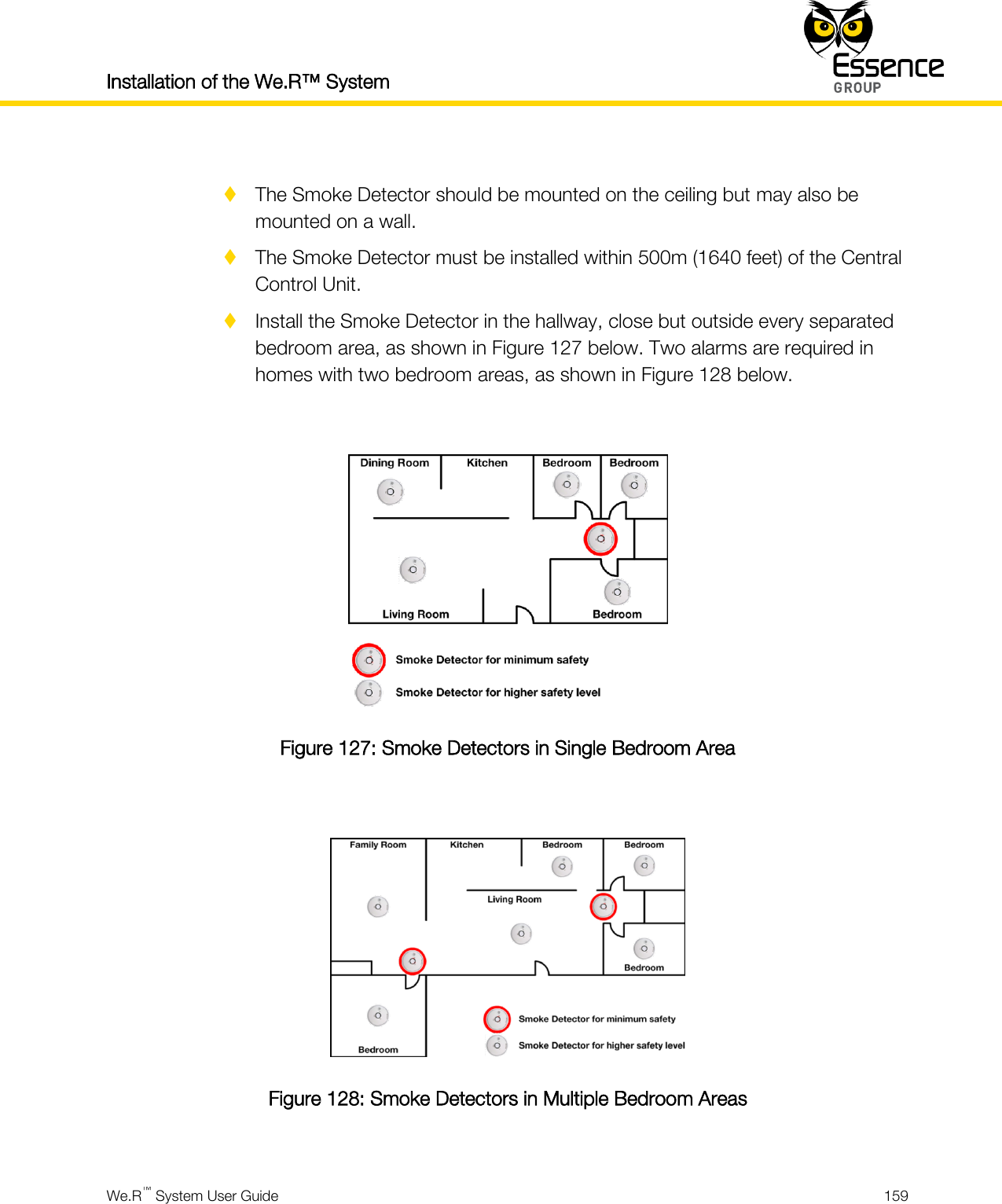 Installation of the We.R™ System    We.R™ System User Guide  159    The Smoke Detector should be mounted on the ceiling but may also be mounted on a wall.  The Smoke Detector must be installed within 500m (1640 feet) of the Central Control Unit.  Install the Smoke Detector in the hallway, close but outside every separated bedroom area, as shown in Figure 127 below. Two alarms are required in homes with two bedroom areas, as shown in Figure 128 below.   Figure 127: Smoke Detectors in Single Bedroom Area   Figure 128: Smoke Detectors in Multiple Bedroom Areas  