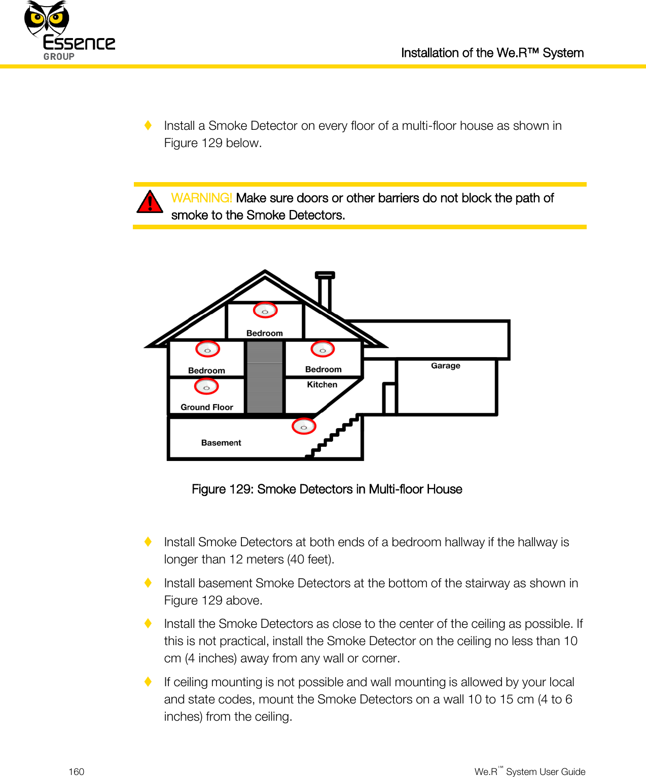  Installation of the We.R™ System  160  We.R™ System User Guide    Install a Smoke Detector on every floor of a multi-floor house as shown in Figure 129 below.   WARNING! Make sure doors or other barriers do not block the path of smoke to the Smoke Detectors.   Figure 129: Smoke Detectors in Multi-floor House   Install Smoke Detectors at both ends of a bedroom hallway if the hallway is longer than 12 meters (40 feet).  Install basement Smoke Detectors at the bottom of the stairway as shown in Figure 129 above.  Install the Smoke Detectors as close to the center of the ceiling as possible. If this is not practical, install the Smoke Detector on the ceiling no less than 10 cm (4 inches) away from any wall or corner.  If ceiling mounting is not possible and wall mounting is allowed by your local and state codes, mount the Smoke Detectors on a wall 10 to 15 cm (4 to 6 inches) from the ceiling.  