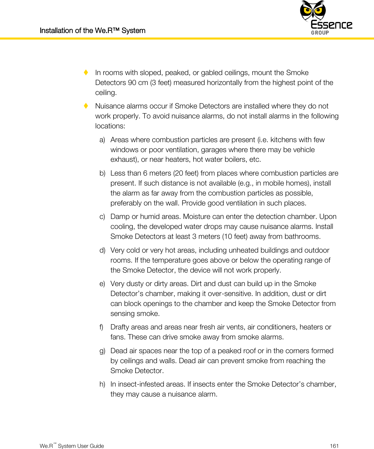 Installation of the We.R™ System    We.R™ System User Guide  161    In rooms with sloped, peaked, or gabled ceilings, mount the Smoke Detectors 90 cm (3 feet) measured horizontally from the highest point of the ceiling.  Nuisance alarms occur if Smoke Detectors are installed where they do not work properly. To avoid nuisance alarms, do not install alarms in the following locations: a) Areas where combustion particles are present (i.e. kitchens with few windows or poor ventilation, garages where there may be vehicle exhaust), or near heaters, hot water boilers, etc. b) Less than 6 meters (20 feet) from places where combustion particles are present. If such distance is not available (e.g., in mobile homes), install the alarm as far away from the combustion particles as possible, preferably on the wall. Provide good ventilation in such places. c) Damp or humid areas. Moisture can enter the detection chamber. Upon cooling, the developed water drops may cause nuisance alarms. Install Smoke Detectors at least 3 meters (10 feet) away from bathrooms. d) Very cold or very hot areas, including unheated buildings and outdoor rooms. If the temperature goes above or below the operating range of the Smoke Detector, the device will not work properly. e) Very dusty or dirty areas. Dirt and dust can build up in the Smoke Detector’s chamber, making it over-sensitive. In addition, dust or dirt can block openings to the chamber and keep the Smoke Detector from sensing smoke. f) Drafty areas and areas near fresh air vents, air conditioners, heaters or fans. These can drive smoke away from smoke alarms. g) Dead air spaces near the top of a peaked roof or in the corners formed by ceilings and walls. Dead air can prevent smoke from reaching the Smoke Detector. h) In insect-infested areas. If insects enter the Smoke Detector’s chamber, they may cause a nuisance alarm.   