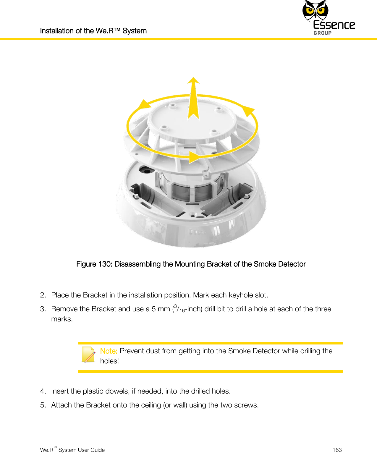 Installation of the We.R™ System    We.R™ System User Guide  163    Figure 130: Disassembling the Mounting Bracket of the Smoke Detector  2. Place the Bracket in the installation position. Mark each keyhole slot. 3. Remove the Bracket and use a 5 mm (3/16-inch) drill bit to drill a hole at each of the three marks.   Note: Prevent dust from getting into the Smoke Detector while drilling the holes!  4. Insert the plastic dowels, if needed, into the drilled holes. 5. Attach the Bracket onto the ceiling (or wall) using the two screws.   