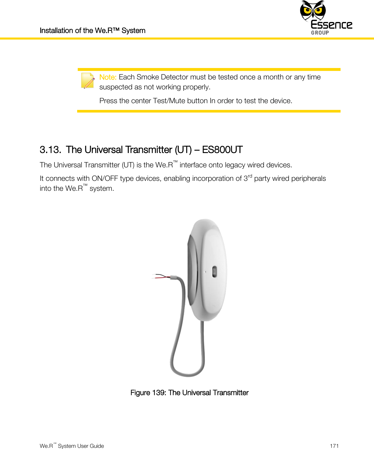 Installation of the We.R™ System    We.R™ System User Guide  171    Note: Each Smoke Detector must be tested once a month or any time suspected as not working properly. Press the center Test/Mute button In order to test the device.   3.13. The Universal Transmitter (UT) – ES800UT The Universal Transmitter (UT) is the We.R™ interface onto legacy wired devices. It connects with ON/OFF type devices, enabling incorporation of 3rd party wired peripherals into the We.R™ system.   Figure 139: The Universal Transmitter   