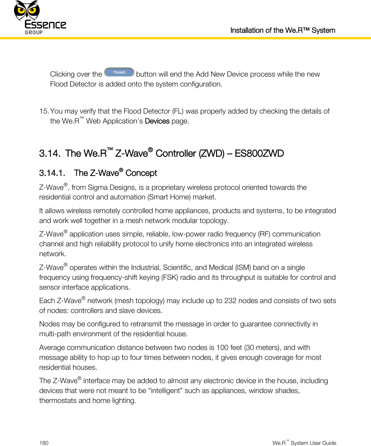  Installation of the We.R™ System  180  We.R™ System User Guide   Clicking over the   button will end the Add New Device process while the new Flood Detector is added onto the system configuration.  15. You may verify that the Flood Detector (FL) was properly added by checking the details of the We.R™ Web Application’s Devices page.  3.14. The We.R™ Z-Wave® Controller (ZWD) – ES800ZWD 3.14.1. The Z-Wave® Concept Z-Wave®, from Sigma Designs, is a proprietary wireless protocol oriented towards the residential control and automation (Smart Home) market. It allows wireless remotely controlled home appliances, products and systems, to be integrated and work well together in a mesh network modular topology. Z-Wave® application uses simple, reliable, low-power radio frequency (RF) communication channel and high reliability protocol to unify home electronics into an integrated wireless network. Z-Wave® operates within the Industrial, Scientific, and Medical (ISM) band on a single frequency using frequency-shift keying (FSK) radio and its throughput is suitable for control and sensor interface applications. Each Z-Wave® network (mesh topology) may include up to 232 nodes and consists of two sets of nodes: controllers and slave devices. Nodes may be configured to retransmit the message in order to guarantee connectivity in multi-path environment of the residential house. Average communication distance between two nodes is 100 feet (30 meters), and with message ability to hop up to four times between nodes, it gives enough coverage for most residential houses. The Z-Wave® interface may be added to almost any electronic device in the house, including devices that were not meant to be “intelligent” such as appliances, window shades, thermostats and home lighting.  