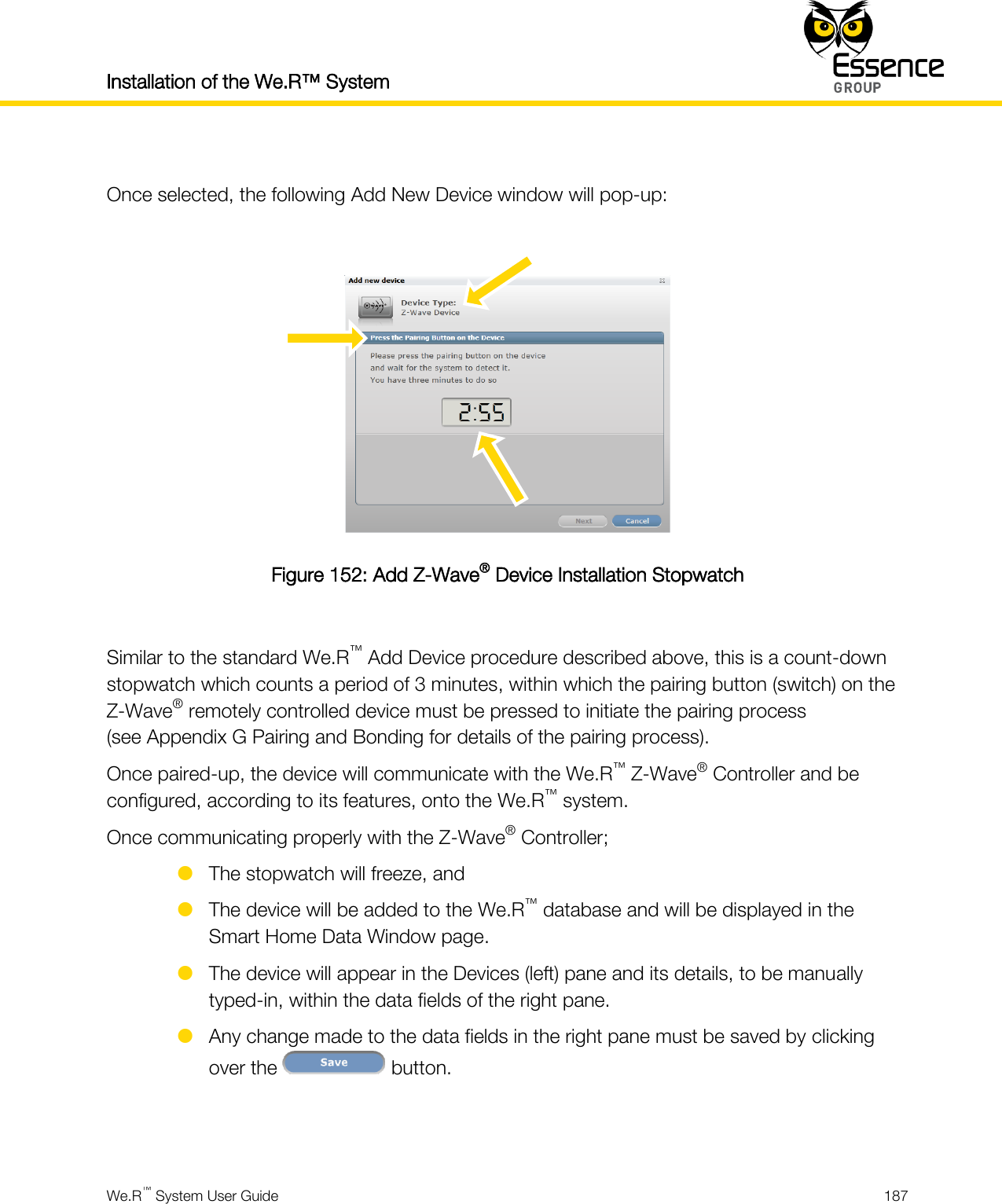 Installation of the We.R™ System    We.R™ System User Guide  187   Once selected, the following Add New Device window will pop-up:   Figure 152: Add Z-Wave® Device Installation Stopwatch  Similar to the standard We.R™ Add Device procedure described above, this is a count-down stopwatch which counts a period of 3 minutes, within which the pairing button (switch) on the Z-Wave® remotely controlled device must be pressed to initiate the pairing process (see Appendix G Pairing and Bonding for details of the pairing process). Once paired-up, the device will communicate with the We.R™ Z-Wave® Controller and be configured, according to its features, onto the We.R™ system. Once communicating properly with the Z-Wave® Controller;  The stopwatch will freeze, and  The device will be added to the We.R™ database and will be displayed in the Smart Home Data Window page.  The device will appear in the Devices (left) pane and its details, to be manually typed-in, within the data fields of the right pane.  Any change made to the data fields in the right pane must be saved by clicking over the   button.   
