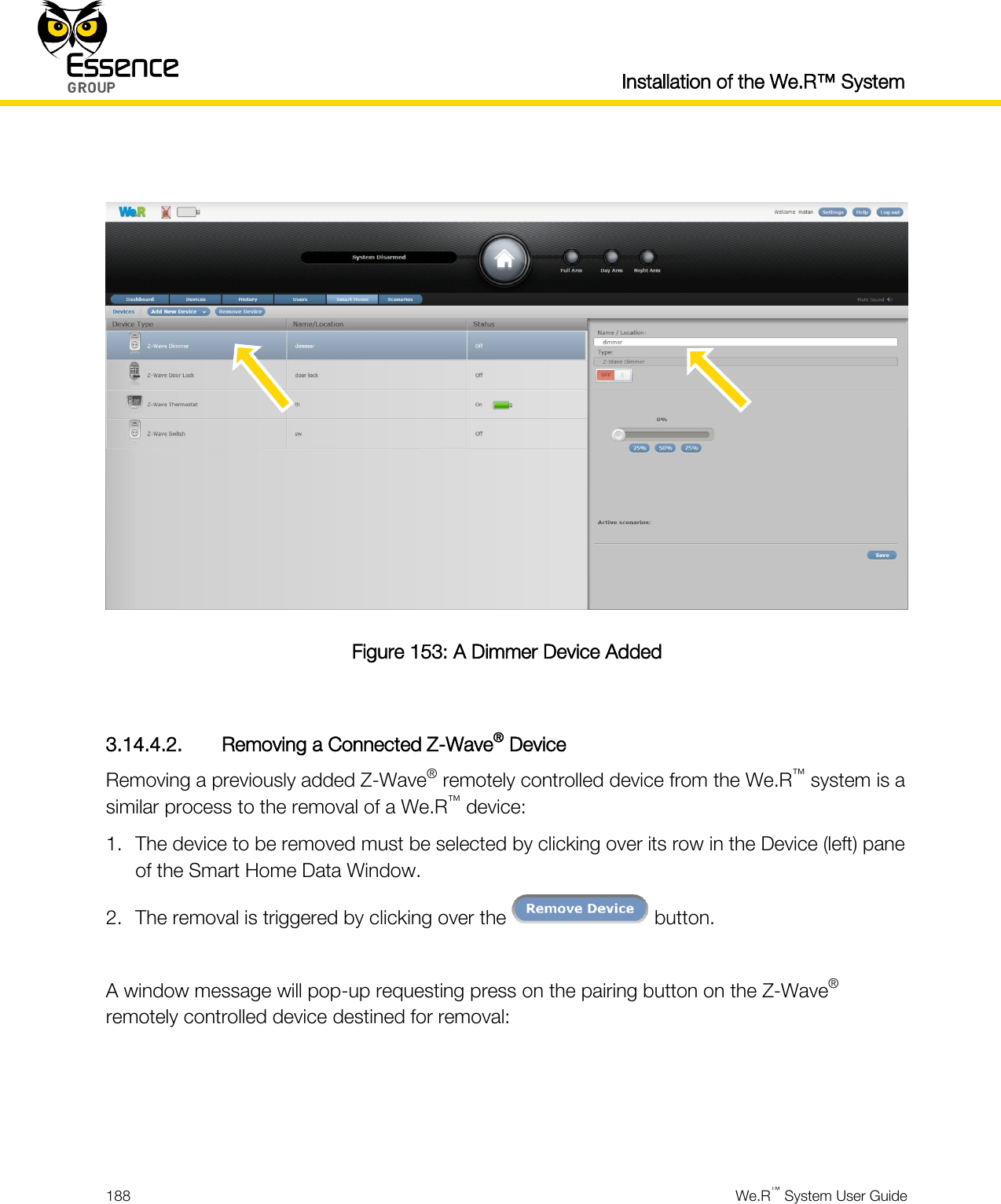  Installation of the We.R™ System  188  We.R™ System User Guide    Figure 153: A Dimmer Device Added  3.14.4.2. Removing a Connected Z-Wave® Device Removing a previously added Z-Wave® remotely controlled device from the We.R™ system is a similar process to the removal of a We.R™ device: 1. The device to be removed must be selected by clicking over its row in the Device (left) pane of the Smart Home Data Window. 2. The removal is triggered by clicking over the   button.  A window message will pop-up requesting press on the pairing button on the Z-Wave® remotely controlled device destined for removal:    