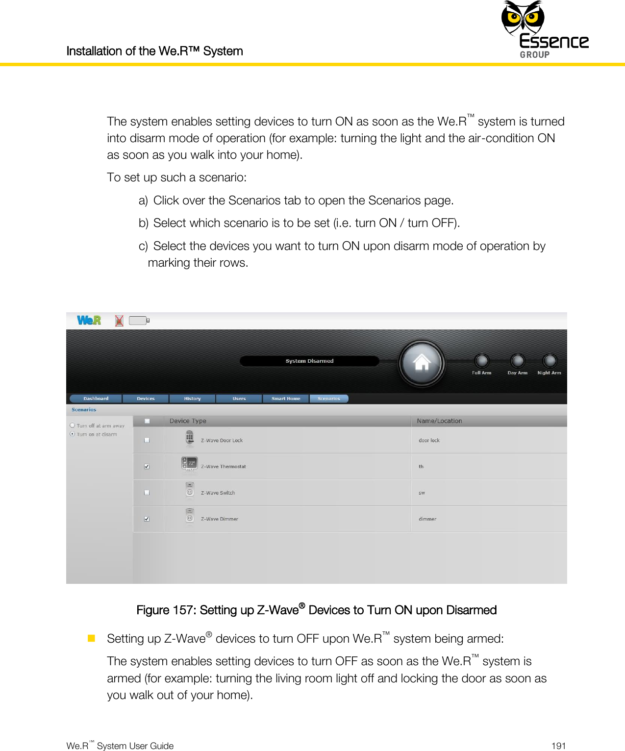 Installation of the We.R™ System    We.R™ System User Guide  191   The system enables setting devices to turn ON as soon as the We.R™ system is turned into disarm mode of operation (for example: turning the light and the air-condition ON as soon as you walk into your home). To set up such a scenario: a) Click over the Scenarios tab to open the Scenarios page. b) Select which scenario is to be set (i.e. turn ON / turn OFF). c) Select the devices you want to turn ON upon disarm mode of operation by marking their rows.   Figure 157: Setting up Z-Wave® Devices to Turn ON upon Disarmed  Setting up Z-Wave® devices to turn OFF upon We.R™ system being armed: The system enables setting devices to turn OFF as soon as the We.R™ system is armed (for example: turning the living room light off and locking the door as soon as you walk out of your home).  