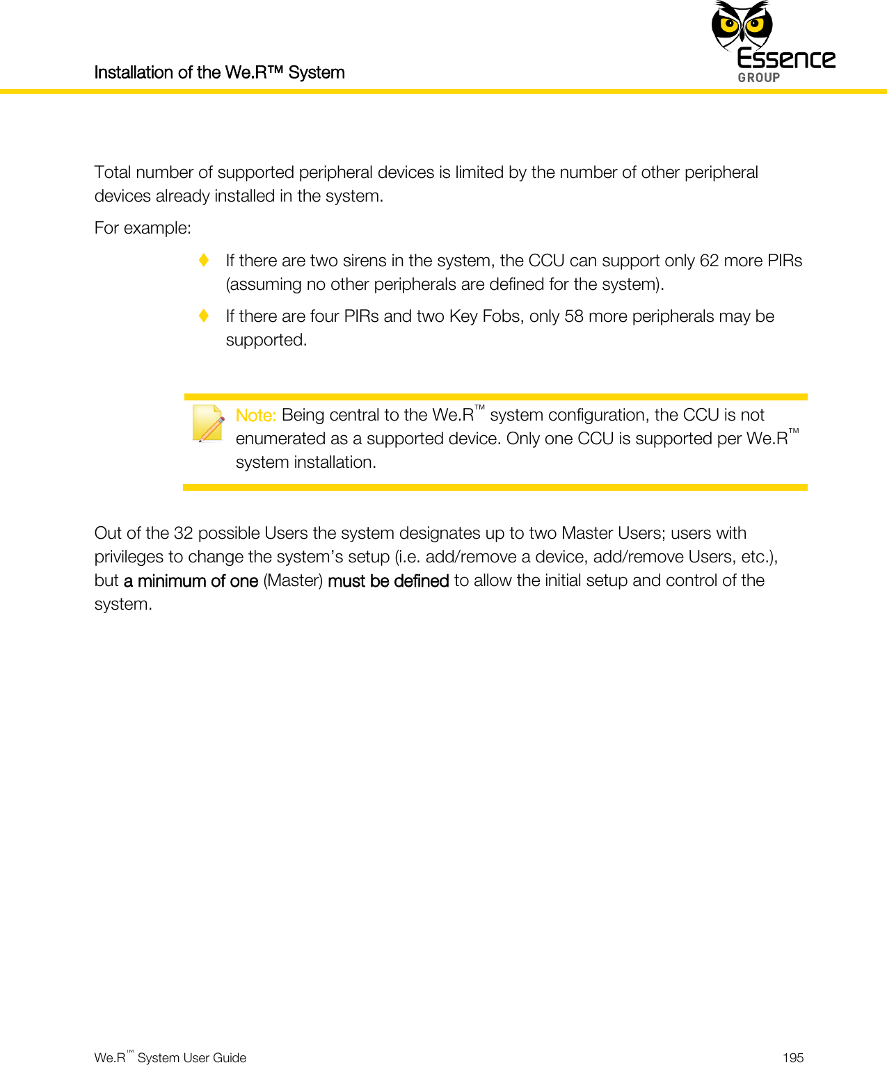 Installation of the We.R™ System    We.R™ System User Guide  195   Total number of supported peripheral devices is limited by the number of other peripheral devices already installed in the system. For example:  If there are two sirens in the system, the CCU can support only 62 more PIRs (assuming no other peripherals are defined for the system).  If there are four PIRs and two Key Fobs, only 58 more peripherals may be supported.   Note: Being central to the We.R™ system configuration, the CCU is not enumerated as a supported device. Only one CCU is supported per We.R™ system installation.  Out of the 32 possible Users the system designates up to two Master Users; users with privileges to change the system’s setup (i.e. add/remove a device, add/remove Users, etc.), but a minimum of one (Master) must be defined to allow the initial setup and control of the system.      