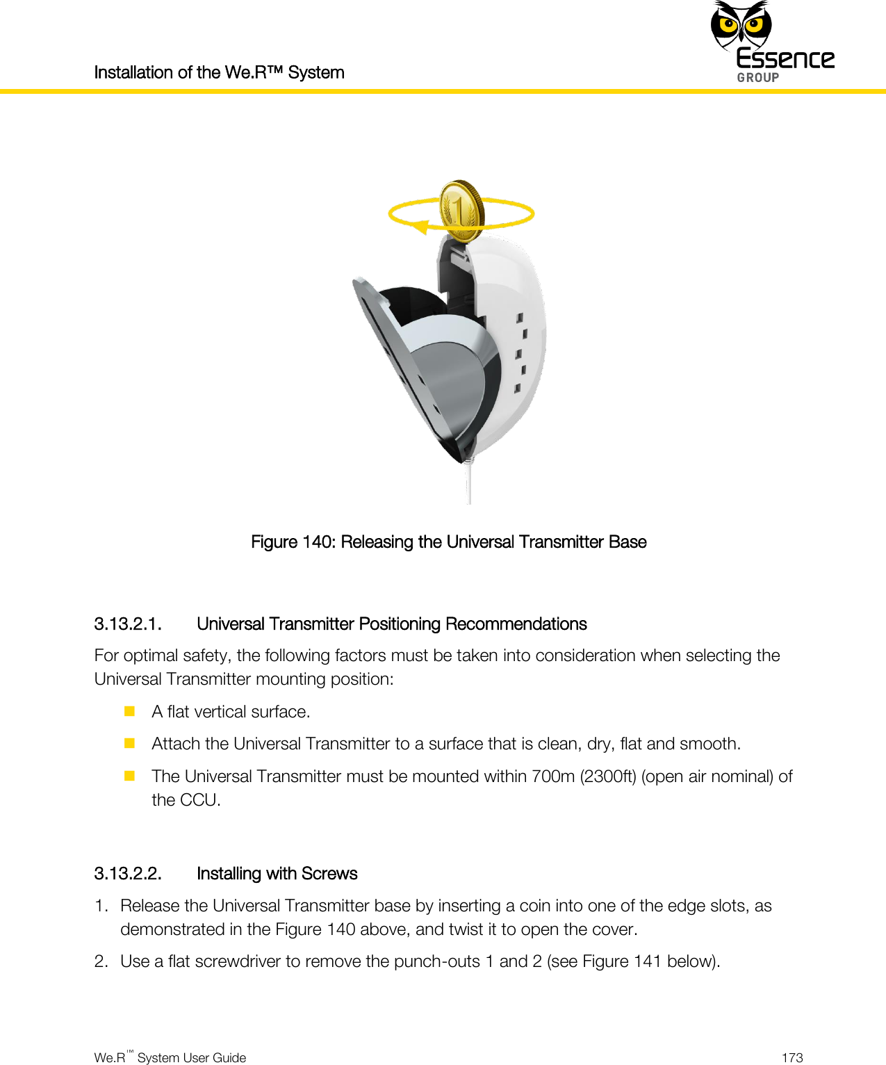 Installation of the We.R™ System    We.R™ System User Guide  173    Figure 140: Releasing the Universal Transmitter Base  3.13.2.1. Universal Transmitter Positioning Recommendations For optimal safety, the following factors must be taken into consideration when selecting the Universal Transmitter mounting position:  A flat vertical surface.  Attach the Universal Transmitter to a surface that is clean, dry, flat and smooth.  The Universal Transmitter must be mounted within 700m (2300ft) (open air nominal) of the CCU.  3.13.2.2. Installing with Screws 1. Release the Universal Transmitter base by inserting a coin into one of the edge slots, as demonstrated in the Figure 140 above, and twist it to open the cover. 2. Use a flat screwdriver to remove the punch-outs 1 and 2 (see Figure 141 below).  