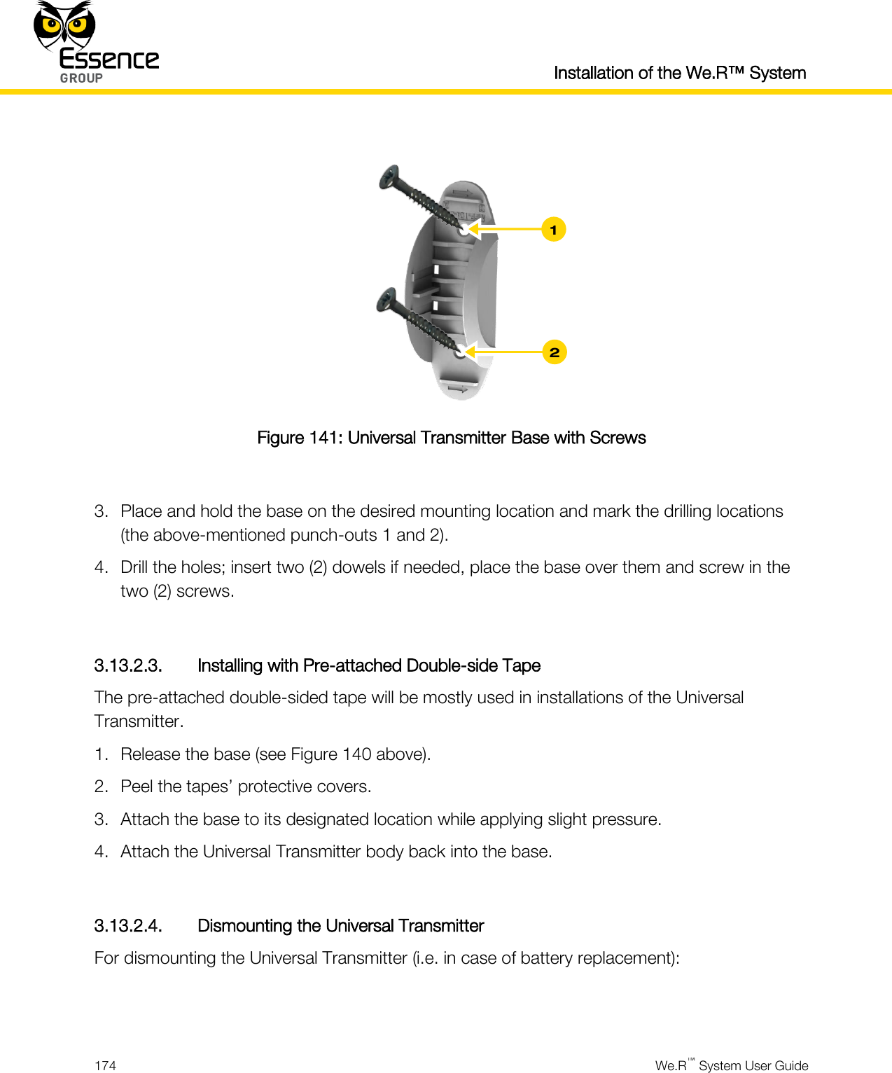  Installation of the We.R™ System  174  We.R™ System User Guide    Figure 141: Universal Transmitter Base with Screws  3. Place and hold the base on the desired mounting location and mark the drilling locations (the above-mentioned punch-outs 1 and 2). 4. Drill the holes; insert two (2) dowels if needed, place the base over them and screw in the two (2) screws.  3.13.2.3. Installing with Pre-attached Double-side Tape The pre-attached double-sided tape will be mostly used in installations of the Universal Transmitter. 1. Release the base (see Figure 140 above). 2. Peel the tapes’ protective covers. 3. Attach the base to its designated location while applying slight pressure. 4. Attach the Universal Transmitter body back into the base.  3.13.2.4. Dismounting the Universal Transmitter For dismounting the Universal Transmitter (i.e. in case of battery replacement):   2 1 