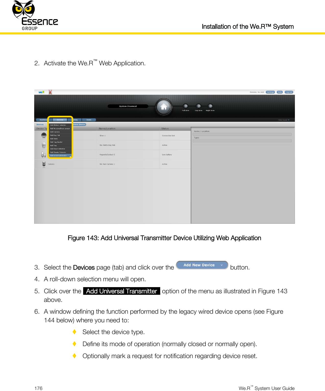  Installation of the We.R™ System  176  We.R™ System User Guide   2. Activate the We.R™ Web Application.   Figure 143: Add Universal Transmitter Device Utilizing Web Application  3. Select the Devices page (tab) and click over the   button. 4. A roll-down selection menu will open. 5. Click over the _Add Universal Transmitter_ option of the menu as illustrated in Figure 143 above. 6. A window defining the function performed by the legacy wired device opens (see Figure 144 below) where you need to:  Select the device type.  Define its mode of operation (normally closed or normally open).  Optionally mark a request for notification regarding device reset.  