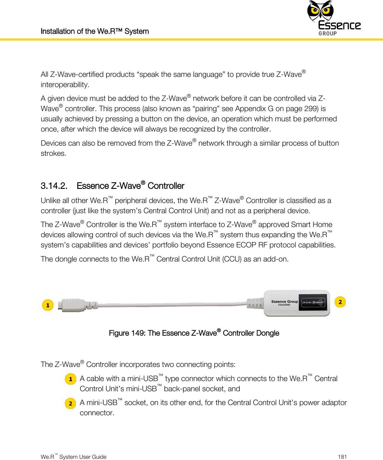 Installation of the We.R™ System    We.R™ System User Guide  181   All Z-Wave-certified products “speak the same language” to provide true Z-Wave® interoperability. A given device must be added to the Z-Wave® network before it can be controlled via Z-Wave® controller. This process (also known as “pairing” see Appendix G on page 299) is usually achieved by pressing a button on the device, an operation which must be performed once, after which the device will always be recognized by the controller. Devices can also be removed from the Z-Wave® network through a similar process of button strokes.  3.14.2. Essence Z-Wave® Controller Unlike all other We.R™ peripheral devices, the We.R™ Z-Wave® Controller is classified as a controller (just like the system’s Central Control Unit) and not as a peripheral device. The Z-Wave® Controller is the We.R™ system interface to Z-Wave® approved Smart Home devices allowing control of such devices via the We.R™ system thus expanding the We.R™ system’s capabilities and devices’ portfolio beyond Essence ECOP RF protocol capabilities. The dongle connects to the We.R™ Central Control Unit (CCU) as an add-on.   Figure 149: The Essence Z-Wave® Controller Dongle  The Z-Wave® Controller incorporates two connecting points:  A cable with a mini-USB™ type connector which connects to the We.R™ Central Control Unit’s mini-USB™ back-panel socket, and  A mini-USB™ socket, on its other end, for the Central Control Unit’s power adaptor connector.  