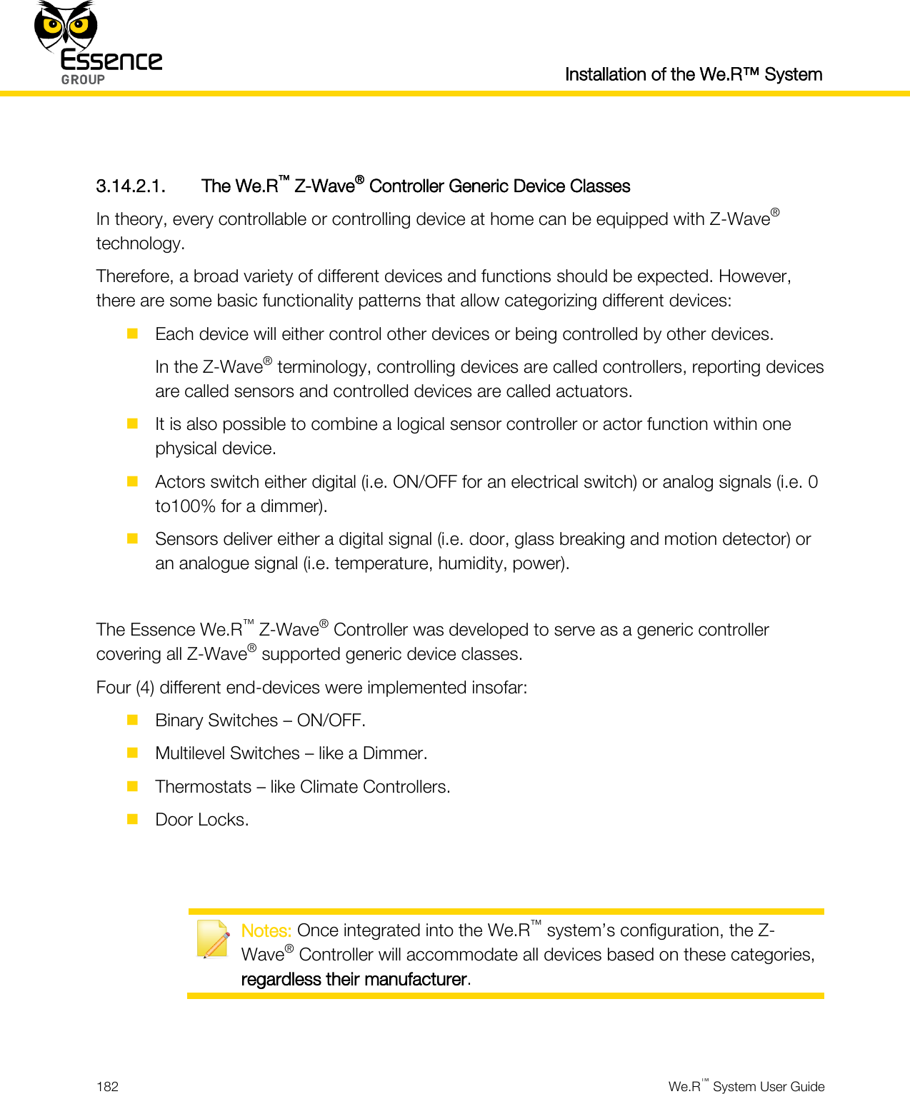  Installation of the We.R™ System  182  We.R™ System User Guide   3.14.2.1. The We.R™ Z-Wave® Controller Generic Device Classes In theory, every controllable or controlling device at home can be equipped with Z-Wave® technology. Therefore, a broad variety of different devices and functions should be expected. However, there are some basic functionality patterns that allow categorizing different devices:  Each device will either control other devices or being controlled by other devices. In the Z-Wave® terminology, controlling devices are called controllers, reporting devices are called sensors and controlled devices are called actuators.  It is also possible to combine a logical sensor controller or actor function within one physical device.  Actors switch either digital (i.e. ON/OFF for an electrical switch) or analog signals (i.e. 0 to100% for a dimmer).  Sensors deliver either a digital signal (i.e. door, glass breaking and motion detector) or an analogue signal (i.e. temperature, humidity, power).  The Essence We.R™ Z-Wave® Controller was developed to serve as a generic controller covering all Z-Wave® supported generic device classes. Four (4) different end-devices were implemented insofar:  Binary Switches – ON/OFF.  Multilevel Switches – like a Dimmer.  Thermostats – like Climate Controllers.  Door Locks.    Notes: Once integrated into the We.R™ system’s configuration, the Z-Wave® Controller will accommodate all devices based on these categories, regardless their manufacturer.   