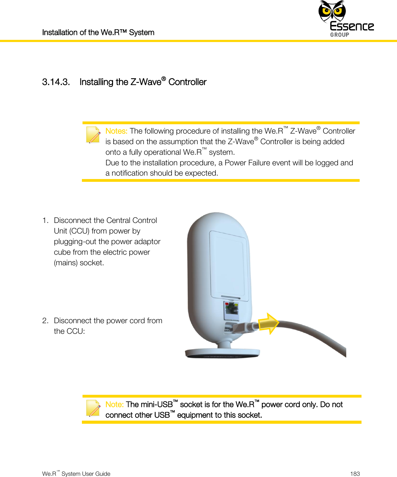 Installation of the We.R™ System    We.R™ System User Guide  183   3.14.3. Installing the Z-Wave® Controller    Notes: The following procedure of installing the We.R™ Z-Wave® Controller is based on the assumption that the Z-Wave® Controller is being added onto a fully operational We.R™ system. Due to the installation procedure, a Power Failure event will be logged and a notification should be expected.   1. Disconnect the Central Control Unit (CCU) from power by plugging-out the power adaptor cube from the electric power (mains) socket.    2. Disconnect the power cord from the CCU:     Note: The mini-USB™ socket is for the We.R™ power cord only. Do not connect other USB™ equipment to this socket.   