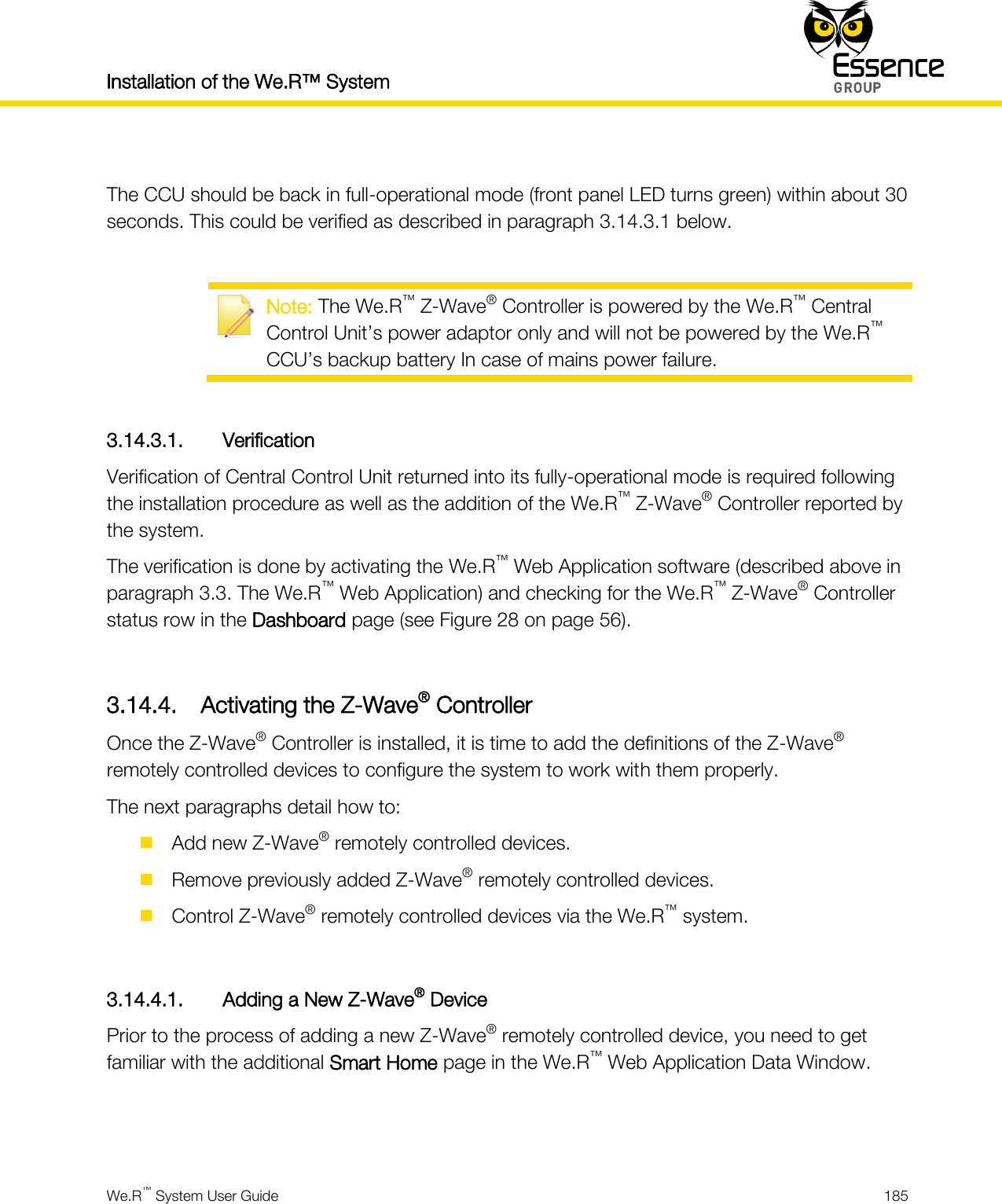 Installation of the We.R™ System    We.R™ System User Guide  185   The CCU should be back in full-operational mode (front panel LED turns green) within about 30 seconds. This could be verified as described in paragraph 3.14.3.1 below.   Note: The We.R™ Z-Wave® Controller is powered by the We.R™ Central Control Unit’s power adaptor only and will not be powered by the We.R™ CCU’s backup battery In case of mains power failure.  3.14.3.1. Verification Verification of Central Control Unit returned into its fully-operational mode is required following the installation procedure as well as the addition of the We.R™ Z-Wave® Controller reported by the system. The verification is done by activating the We.R™ Web Application software (described above in paragraph 3.3. The We.R™ Web Application) and checking for the We.R™ Z-Wave® Controller status row in the Dashboard page (see Figure 28 on page 56).  3.14.4. Activating the Z-Wave® Controller Once the Z-Wave® Controller is installed, it is time to add the definitions of the Z-Wave® remotely controlled devices to configure the system to work with them properly. The next paragraphs detail how to:  Add new Z-Wave® remotely controlled devices.  Remove previously added Z-Wave® remotely controlled devices.  Control Z-Wave® remotely controlled devices via the We.R™ system.  3.14.4.1. Adding a New Z-Wave® Device Prior to the process of adding a new Z-Wave® remotely controlled device, you need to get familiar with the additional Smart Home page in the We.R™ Web Application Data Window.   