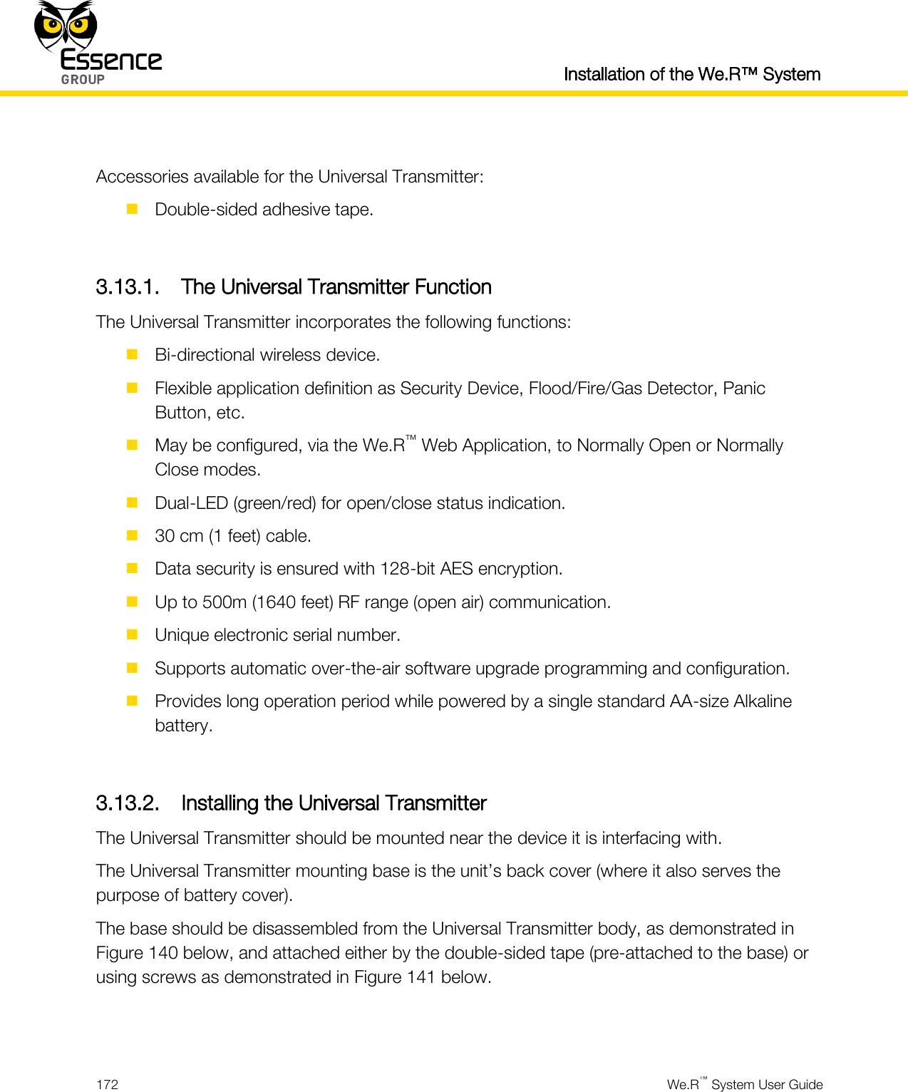  Installation of the We.R™ System  172  We.R™ System User Guide   Accessories available for the Universal Transmitter:  Double-sided adhesive tape.  3.13.1. The Universal Transmitter Function The Universal Transmitter incorporates the following functions:  Bi-directional wireless device.  Flexible application definition as Security Device, Flood/Fire/Gas Detector, Panic Button, etc.  May be configured, via the We.R™ Web Application, to Normally Open or Normally Close modes.  Dual-LED (green/red) for open/close status indication.  30 cm (1 feet) cable.  Data security is ensured with 128-bit AES encryption.  Up to 500m (1640 feet) RF range (open air) communication.  Unique electronic serial number.  Supports automatic over-the-air software upgrade programming and configuration.  Provides long operation period while powered by a single standard AA-size Alkaline battery.  3.13.2. Installing the Universal Transmitter The Universal Transmitter should be mounted near the device it is interfacing with. The Universal Transmitter mounting base is the unit’s back cover (where it also serves the purpose of battery cover). The base should be disassembled from the Universal Transmitter body, as demonstrated in Figure 140 below, and attached either by the double-sided tape (pre-attached to the base) or using screws as demonstrated in Figure 141 below.   