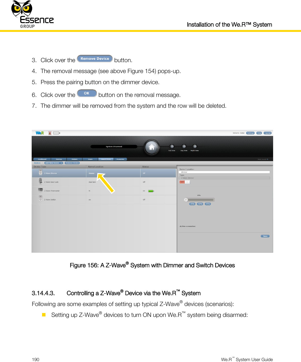  Installation of the We.R™ System  190  We.R™ System User Guide   3. Click over the   button. 4. The removal message (see above Figure 154) pops-up. 5. Press the pairing button on the dimmer device. 6. Click over the   button on the removal message. 7. The dimmer will be removed from the system and the row will be deleted.   Figure 156: A Z-Wave® System with Dimmer and Switch Devices  3.14.4.3. Controlling a Z-Wave® Device via the We.R™ System Following are some examples of setting up typical Z-Wave® devices (scenarios):  Setting up Z-Wave® devices to turn ON upon We.R™ system being disarmed:   