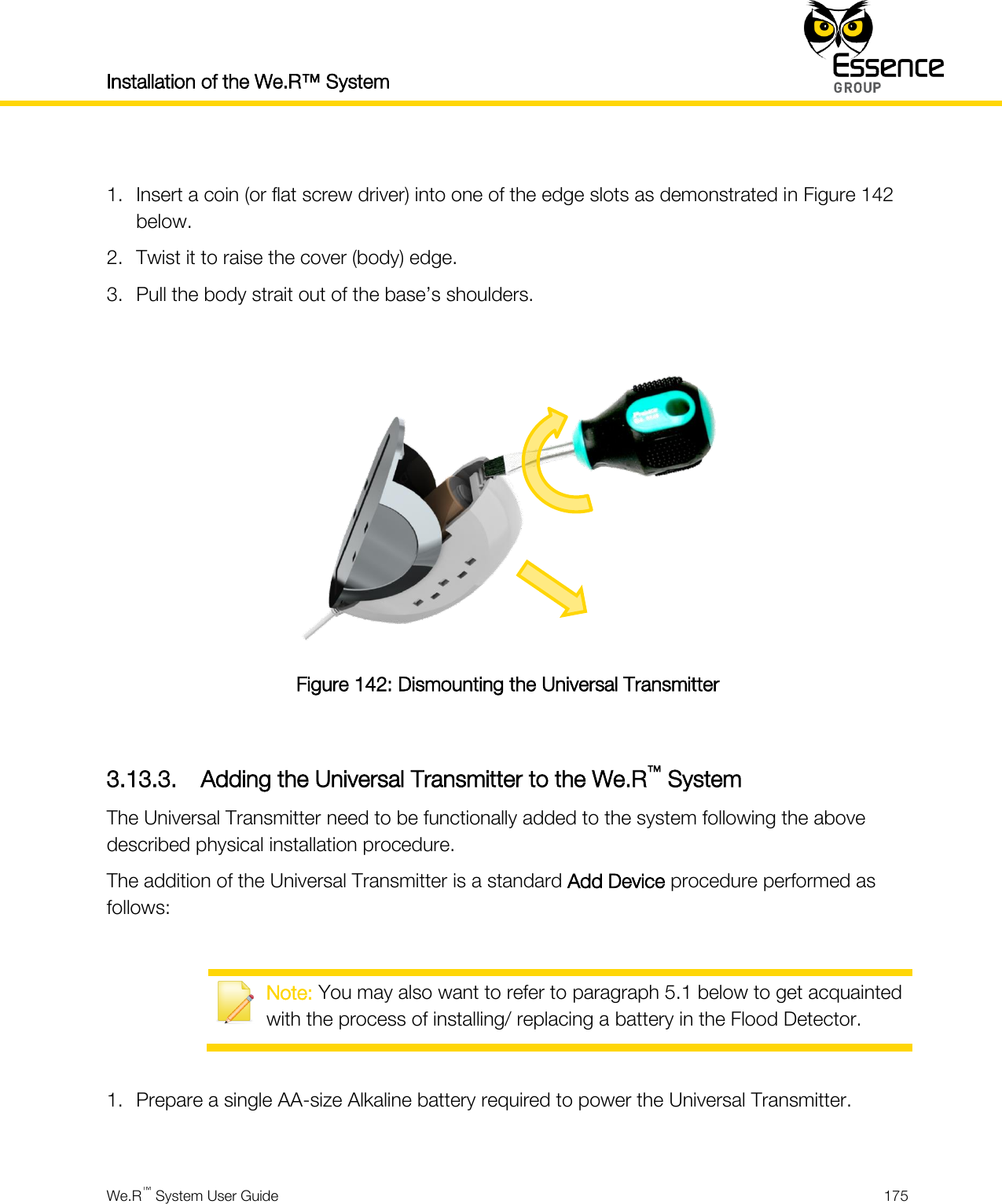 Installation of the We.R™ System    We.R™ System User Guide  175   1. Insert a coin (or flat screw driver) into one of the edge slots as demonstrated in Figure 142 below. 2. Twist it to raise the cover (body) edge. 3. Pull the body strait out of the base’s shoulders.   Figure 142: Dismounting the Universal Transmitter  3.13.3. Adding the Universal Transmitter to the We.R™ System The Universal Transmitter need to be functionally added to the system following the above described physical installation procedure. The addition of the Universal Transmitter is a standard Add Device procedure performed as follows:   Note: You may also want to refer to paragraph 5.1 below to get acquainted with the process of installing/ replacing a battery in the Flood Detector.  1. Prepare a single AA-size Alkaline battery required to power the Universal Transmitter.  