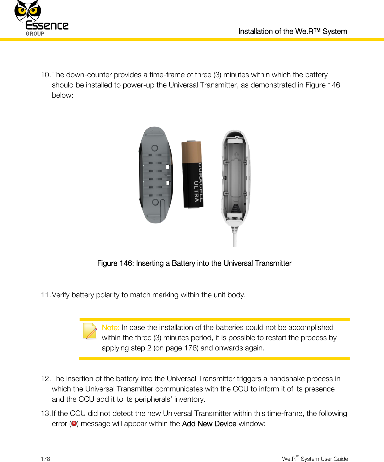   Installation of the We.R™ System  178  We.R™ System User Guide   10. The down-counter provides a time-frame of three (3) minutes within which the battery should be installed to power-up the Universal Transmitter, as demonstrated in Figure 146 below:   Figure 146: Inserting a Battery into the Universal Transmitter  11. Verify battery polarity to match marking within the unit body.   Note: In case the installation of the batteries could not be accomplished within the three (3) minutes period, it is possible to restart the process by applying step 2 (on page 176) and onwards again.  12. The insertion of the battery into the Universal Transmitter triggers a handshake process in which the Universal Transmitter communicates with the CCU to inform it of its presence and the CCU add it to its peripherals’ inventory. 13. If the CCU did not detect the new Universal Transmitter within this time-frame, the following error ( ) message will appear within the Add New Device window:  