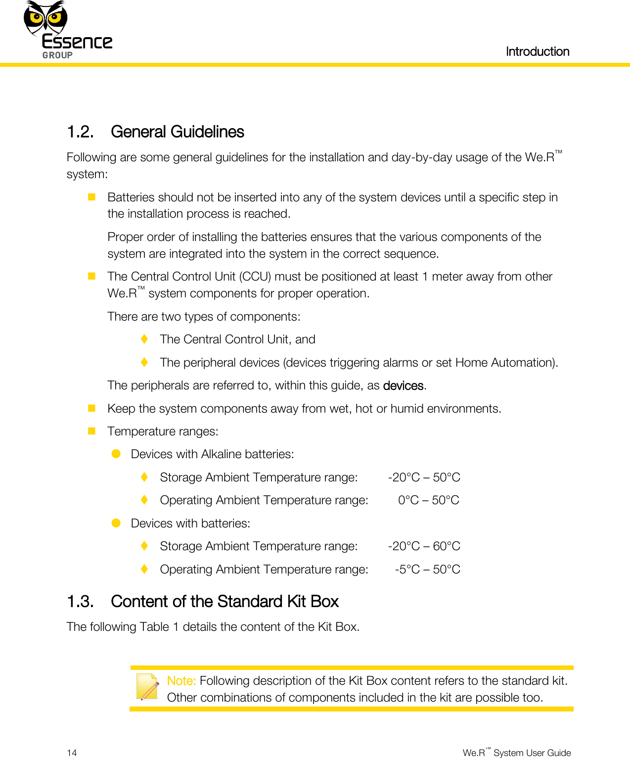   Introduction  14  We.R™ System User Guide   1.2. General Guidelines Following are some general guidelines for the installation and day-by-day usage of the We.R™ system:  Batteries should not be inserted into any of the system devices until a specific step in the installation process is reached. Proper order of installing the batteries ensures that the various components of the system are integrated into the system in the correct sequence.  The Central Control Unit (CCU) must be positioned at least 1 meter away from other We.R™ system components for proper operation. There are two types of components:  The Central Control Unit, and  The peripheral devices (devices triggering alarms or set Home Automation). The peripherals are referred to, within this guide, as devices.  Keep the system components away from wet, hot or humid environments.  Temperature ranges:  Devices with Alkaline batteries:  Storage Ambient Temperature range:   -20°C – 50°C  Operating Ambient Temperature range:     0°C – 50°C  Devices with batteries:  Storage Ambient Temperature range:   -20°C – 60°C  Operating Ambient Temperature range:    -5°C – 50°C 1.3. Content of the Standard Kit Box The following Table 1 details the content of the Kit Box.   Note: Following description of the Kit Box content refers to the standard kit. Other combinations of components included in the kit are possible too.  