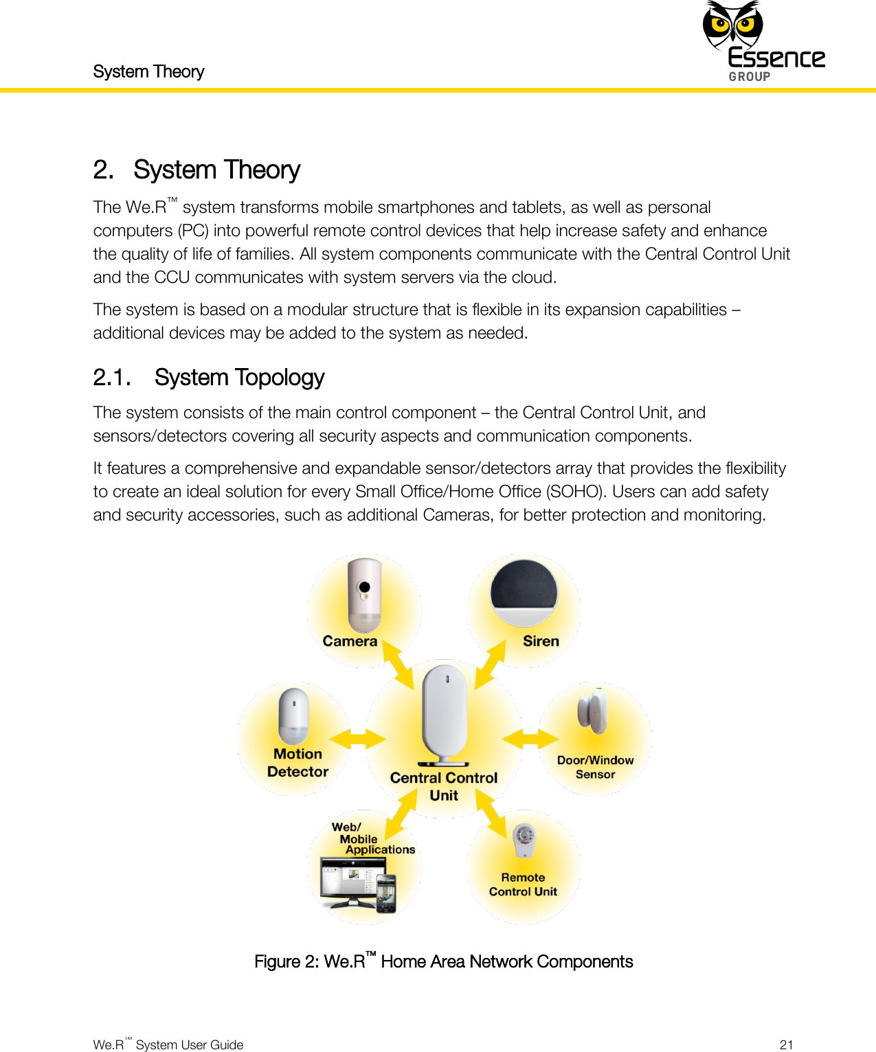 System Theory    We.R™ System User Guide  21  2. System Theory The We.R™ system transforms mobile smartphones and tablets, as well as personal computers (PC) into powerful remote control devices that help increase safety and enhance the quality of life of families. All system components communicate with the Central Control Unit and the CCU communicates with system servers via the cloud. The system is based on a modular structure that is flexible in its expansion capabilities – additional devices may be added to the system as needed. 2.1. System Topology The system consists of the main control component – the Central Control Unit, and sensors/detectors covering all security aspects and communication components. It features a comprehensive and expandable sensor/detectors array that provides the flexibility to create an ideal solution for every Small Office/Home Office (SOHO). Users can add safety and security accessories, such as additional Cameras, for better protection and monitoring.  Figure 2: We.R™ Home Area Network Components  
